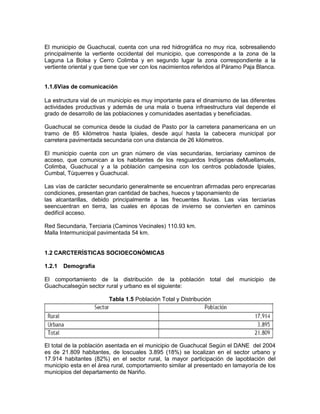 El municipio de Guachucal, cuenta con una red hidrográfica no muy rica, sobresaliendo
principalmente la vertiente occidental del municipio, que corresponde a la zona de la
Laguna La Bolsa y Cerro Colimba y en segundo lugar la zona correspondiente a la
vertiente oriental y que tiene que ver con los nacimientos referidos al Páramo Paja Blanca.
1.1.6Vías de comunicación
La estructura vial de un municipio es muy importante para el dinamismo de las diferentes
actividades productivas y además de una mala o buena infraestructura vial depende el
grado de desarrollo de las poblaciones y comunidades asentadas y beneficiadas.
Guachucal se comunica desde la ciudad de Pasto por la carretera panamericana en un
tramo de 85 kilómetros hasta Ipiales, desde aquí hasta la cabecera municipal por
carretera pavimentada secundaria con una distancia de 26 kilómetros.
El municipio cuenta con un gran número de vías secundarias, terciariasy caminos de
acceso, que comunican a los habitantes de los resguardos Indígenas deMuellamués,
Colimba, Guachucal y a la población campesina con los centros pobladosde Ipiales,
Cumbal, Túquerres y Guachucal.
Las vías de carácter secundario generalmente se encuentran afirmadas pero enprecarias
condiciones, presentan gran cantidad de baches, huecos y taponamiento de
las alcantarillas, debido principalmente a las frecuentes lluvias. Las vías terciarias
seencuentran en tierra, las cuales en épocas de invierno se convierten en caminos
dedifícil acceso.
Red Secundaria, Terciaria (Caminos Vecinales) 110.93 km.
Malla Intermunicipal pavimentada 54 km.
1.2 CARCTERÍSTICAS SOCIOECONÓMICAS
1.2.1 Demografía
El comportamiento de la distribución de la población total del municipio de
Guachucalsegún sector rural y urbano es el siguiente:
Tabla 1.5 Población Total y Distribución
El total de la población asentada en el municipio de Guachucal Según el DANE del 2004
es de 21.809 habitantes, de loscuales 3.895 (18%) se localizan en el sector urbano y
17.914 habitantes (82%) en el sector rural, la mayor participación de lapoblación del
municipio esta en el área rural, comportamiento similar al presentado en lamayoría de los
municipios del departamento de Nariño.
 