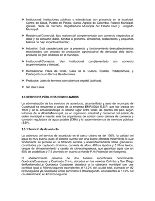  Institucional: Instituciones públicas y eclesiásticas con presencia en la localidad:
Centro de Salud, Puesto de Policía, Banco Agrario de Colombia, Palacio Municipal,
iglesias, plaza de mercado, Registraduría Municipal del Estado Civil y Juzgado
Municipal.
 Residencial-Comercial: Uso residencial complementado con comercio (expendios al
detal y de consumo diario, tiendas o graneros, almacenes, restaurantes y pequeños
talleres de bajo impacto ambiental).
 Industrial: Está caracterizado por la presencia y funcionamiento deestablecimientos
relacionados con proceso de producción agroindustrial de derivados dela leche,
producto de gran dinámica en el municipio.
 Institucional-Comercial: Uso institucional complementado con comercio
(supermercados y tiendas).
 Recreacional: Plaza de ferias, Casa de la Cultura, Estadio, Polideportivos, y
Polideportivos en Barrios Residenciales.
 Productor: Lotes de terrenos con cobertura vegetal (cultivos).
 Sin Uso: Lotes
1.3 SERVICIOS PÚBLICOS DOMICILIARIOS
La administración de los servicios de acueducto, alcantarillado y aseo del municipio de
Guachucal se encuentra a cargo de la empresa EMPAGUA E.S.P. que fue creada en
1999 y en la actualidadocupa el décimo lugar entre todas las plantas del país según
informes de la AlcaldíaMunicipal; es un organismo industrial y comercial del estado de
orden municipal e inscrita ante los organismos de control como cámara de comercio y
comisión reguladora de agua potable (CRA) y la superintendencia de servicios públicos
(SSP).
1.3.1 Servicio de Acueducto
La cobertura del servicio de acueducto en el casco urbano es del 100%, la calidad del
agua es muy buena, pues el sistema cuenta con una buena plantade tratamiento la cual
fundamenta su proceso en la filtración aerobia y anaerobiamediante filtros granulares,
constituidos por captación dinámica, canaleta de aforo, 4filtros rápidos y 5 filtros lentos,
tanque de almacenamiento y caseta de cloracióngaseosa, que garantiza agua con un
95% de potabilidad y 7.5 promedio en cuanto a nivelde P.H.(Potencial de hidrógeno).
El abastecimiento proviene de dos fuentes superficiales denominadas
QuebradaCuasaquer y Quebrada Cristo, ubicadas en las veredas Colimba y San Diego
deMuellamués.La Quebrada Cuasaquer abastece a la cabecera municipal con una
cantidad igual a 10litros/segundo equivalentes al 12.2% del caudal total, estimado en 82
litros/segundo yla Quebrada Cristo suministra 5 litros/segundo, equivalentes al 11.9% del
caudalestimado en 42 litros/segundo.
 
