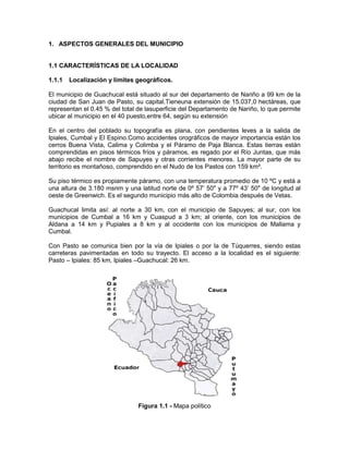 1. ASPECTOS GENERALES DEL MUNICIPIO
1.1 CARACTERÍSTICAS DE LA LOCALIDAD
1.1.1 Localización y límites geográficos.
El municipio de Guachucal está situado al sur del departamento de Nariño a 99 km de la
ciudad de San Juan de Pasto, su capital.Tieneuna extensión de 15.037,0 hectáreas, que
representan el 0.45 % del total de lasuperficie del Departamento de Nariño, lo que permite
ubicar al municipio en el 40 puesto,entre 64, según su extensión
En el centro del poblado su topografía es plana, con pendientes leves a la salida de
Ipiales, Cumbal y El Espino.Como accidentes orográficos de mayor importancia están los
cerros Buena Vista, Calima y Colimba y el Páramo de Paja Blanca. Estas tierras están
comprendidas en pisos térmicos fríos y páramos, es regado por el Río Juntas, que más
abajo recibe el nombre de Sapuyes y otras corrientes menores. La mayor parte de su
territorio es montañoso, comprendido en el Nudo de los Pastos con 159 km².
Su piso térmico es propiamente páramo, con una temperatura promedio de 10 ºC y está a
una altura de 3.180 msnm y una latitud norte de 0º 57’ 50" y a 77º 43’ 50" de longitud al
oeste de Greenwich. Es el segundo municipio más alto de Colombia después de Vetas.
Guachucal limita así: al norte a 30 km, con el municipio de Sapuyes; al sur, con los
municipios de Cumbal a 16 km y Cuaspud a 3 km; al oriente, con los municipios de
Aldana a 14 km y Pupiales a 8 km y al occidente con los municipios de Mallama y
Cumbal.
Con Pasto se comunica bien por la vía de Ipiales o por la de Túquerres, siendo estas
carreteras pavimentadas en todo su trayecto. El acceso a la localidad es el siguiente:
Pasto – Ipiales: 85 km, Ipiales –Guachucal: 26 km.
Figura 1.1 - Mapa político
 