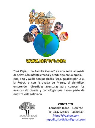 “Los	
   Pepa:	
   Una	
   Familia	
   Genial”	
   es	
   una	
   serie	
   animada	
  
de	
  televisión	
  infan:l	
  creada	
  y	
  producida	
  en	
  Colombia.	
  
Rita,	
  Tito	
  y	
  Guillo	
  son	
  los	
  chicos	
  Pepa,	
  guiados	
  por	
  Lola,	
  
la	
   Robot,	
   y	
   con	
   la	
   ayuda	
   de	
   Marco,	
   el	
   cienFﬁco,	
  
emprenden	
   diver:das	
   aventuras	
   para	
   conocer	
   los	
  
avances	
   de	
   ciencia	
   y	
   tecnología	
   que	
   hacen	
   parte	
   de	
  
nuestra	
  vida	
  co:diana.	
  


                                                      CONTACTO:	
  
                                           Fernando	
  Riaño	
  –	
  Gerente	
  	
  
                                           Tel	
  3132624405	
  	
  -­‐	
  3680639	
  
                                                 friano7@yahoo.com	
  	
  
                                          mpeditorialdigital@gmail.com	
  
                                                          	
  
 