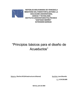 REPÚBLICA BOLIVARIANA DE VENEZUELA
MINISTERIO DEL PODER POPULAR PARA LA
EDUCACIÓN UNIVERSITARIA,
CIENCIA Y TECNOLOGÍA
INSTITUTO UNIVERSITARIO POLITÉCNICO
“SANTIAGO MARIÑO”
EXTENSION BARINAS
“Principios básicos para el diseño de
Acueductos”
Materia: Electiva VII (Infraestructuras Urbanas) Bachiller: Lara Eduardo
C.I: V-24.556.689
Barinas, julio de 2018
 