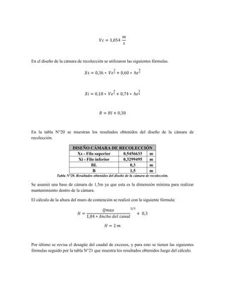 En el diseño de la cámara de recolección se utilizaron las siguientes fórmulas.




En la tabla N°20 se muestran los resultados obtenidos del diseño de la cámara de
recolección.

                        DISEÑO CÁMARA DE RECOLECCIÓN
                          Xs - Filo superior 0,5456633 m
                          Xi - Filo inferior 0,3299495 m
                                  BL             0,3   m
                                   B             1,5   m
              Tabla N°20. Resultados obtenidos del diseño de la cámara de recolección.

Se asumió una base de cámara de 1,5m ya que esta es la dimensión mínima para realizar
mantenimiento dentro de la cámara.

El cálculo de la altura del muro de contención se realizó con la siguiente fórmula:




Por último se revisa el desagüe del caudal de excesos, y para esto se tienen las siguientes
fórmulas seguido por la tabla N°21 que muestra los resultados obtenidos luego del cálculo.
 