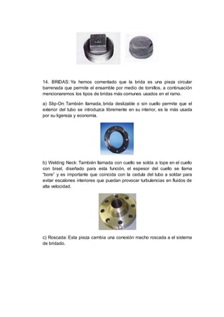 14. BRIDAS: Ya hemos comentado que la brida es una pieza circular
barrenada que permite el ensamble por medio de tornillos, a continuación
mencionaremos los tipos de bridas más comunes usados en el ramo.
a) Slip-On: También llamada, brida deslizable o sin cuello permite que el
exterior del tubo se introduzca libremente en su interior, es la más usada
por su ligereza y economía.
b) Welding Neck: También llamada con cuello se solda a tope en el cuello
con bisel, diseñado para esta función, el espesor del cuello se llama
“bore” y es importante que coincida con la cedula del tubo a soldar para
evitar escalones interiores que puedan provocar turbulencias en fluidos de
alta velocidad.
c) Roscada: Esta pieza cambia una conexión macho roscada a el sistema
de bridado.
 