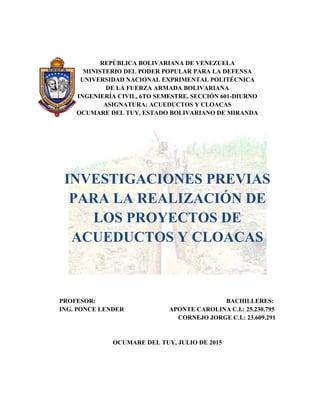 REPÚBLICA BOLIVARIANA DE VENEZUELA
MINISTERIO DEL PODER POPULAR PARA LA DEFENSA
UNIVERSIDAD NACIONAL EXPRIMENTAL POLITÉCNICA
DE LA FUERZA ARMADA BOLIVARIANA
INGENIERÍA CIVIL, 6TO SEMESTRE, SECCIÓN 601-DIURNO
ASIGNATURA: ACUEDUCTOS Y CLOACAS
OCUMARE DEL TUY, ESTADO BOLIVARIANO DE MIRANDA
INVESTIGACIONES PREVIAS
PARA LA REALIZACIÓN DE
LOS PROYECTOS DE
ACUEDUCTOS Y CLOACAS
PROFESOR: BACHILLERES:
ING. PONCE LENDER APONTE CAROLINA C.I.: 25.230.795
CORNEJO JORGE C.I.: 23.609.291
OCUMARE DEL TUY, JULIO DE 2015
 