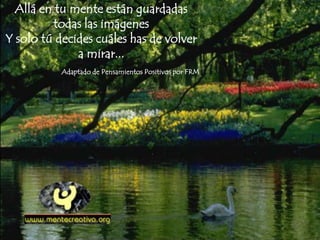 Allá en tu mente están guardadas
todas las imágenes
Y solo tú decides cuáles has de volver
a mirar...
Adaptado de Pensamientos Positivos por FRM
 