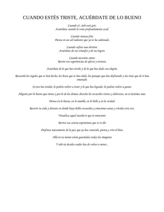 CUANDO ESTÉS TRISTE, ACUÉRDATE DE LO BUENO
Cuando eL cielo esté gris:
Acuérdate cuando lo viste profundamente azul.
Cuando sientas frío:
Piensa en un sol radiante que ya te ha calentado.
Cuando sufras una derrota:
Acuérdate de tus triunfos y de tus logros.
Cuando necesites amor:
Revive tus experiencias de afecto y ternura.
Acuérdate de lo que has vivido y de lo que has dado con alegría.
Recuerda los regalos que te han hecho, los besos que te han dado, los paisajes que has disfrutado y las risas que de ti han
emanado.
Si esto has tenido, lo podrás volver a tener y lo que has logrado, lo podrás volver a ganar.
Alégrate por lo bueno que tienes y por lo de los demás; desecha los recuerdos tristes y dolorosos, no te lastimes más.
Piensa en lo bueno, en lo amable, en lo bello y en la verdad.
Recorre tu vida y detente en donde haya bellos recuerdos y emociones sanas y vívelas otra vez.
Visualiza aquel atardecer que te emocionó.
Revive esa caricia espontánea que se te dio
Disfruta nuevamente de la paz que ya has conocido, piensa y vive el bien.
Allá en tu mente están guardadas todas las imágenes
Y sólo tú decides cuáles has de volver a mirar...
 