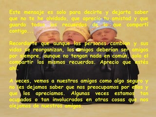 Este mensaje es solo para decirte y dejarte saber que no te he olvidado, que aprecio tu amistad y que guardo todos los recuerdos de lo que compartí contigo...  Recordarte que aunque las personas cambian y sus vidas se reorganizan, los amigos deberían ser amigos por siempre, aunque no tengan nada en común, solo el compartir los mismos recuerdos. Aprecio que estés ahí.  A veces, vemos a nuestros amigos como algo seguro y no les dejamos saber que nos preocupamos por ellos y que los apreciamos. Algunas veces estamos tan ocupados o tan involucrados en otras cosas que nos alejamos de nuestros amigos.  