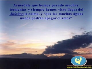 Acuérdate que hemos pasado muchas tormentas y siempre hemos visto llegar del Altísimo  la calma, y “que las muchas aguas nunca podrán apagar el amor”. 