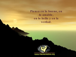Piensa en lo bueno, en lo amable, en lo bello y en la verdad. 
