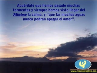 Acuérdate que hemos pasado muchas
tormentas y siempre hemos visto llegar del
Altísimo la calma, y “que las muchas aguas
      nunca podrán apagar el amor”.
 