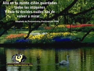 Allá en tu mente están guardadas
        todas las imágenes
 Y solo tú decides cuáles has de
          volver a mirar...
       Adaptado de Pensamientos Positivos por FRM
 