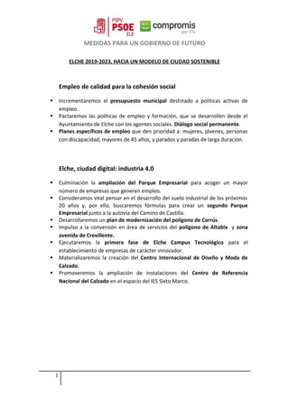 MEDIDAS PARA UN GOBIERNO DE FUTURO
ELCHE 2019-2023, HACIA UN MODELO DE CIUDAD SOSTENIBLE
Empleo de calidad para la cohesión social
 Incrementaremos el presupuesto municipal destinado a políticas activas de
empleo.
 Pactaremos las políticas de empleo y formación, que se desarrollen desde el
Ayuntamiento de Elche con los agentes sociales. Diálogo social permanente.
 Planes específicos de empleo que den prioridad a: mujeres, jóvenes, personas
con discapacidad, mayores de 45 años, y parados y paradas de larga duración.
Elche, ciudad digital: industria 4.0
 Culminación la ampliación del Parque Empresarial para acoger un mayor
número de empresas que generen empleo.
 Consideramos vital pensar en el desarrollo del suelo industrial de los próximos
20 años y, por ello, buscaremos fórmulas para crear un segundo Parque
Empresarial junto a la autovía del Camino de Castilla.
 Desarrollaremos un plan de modernización del polígono de Carrús.
 Impulso a la conversión en área de servicios del polígono de Altabix y zona
avenida de Crevillente.
 Ejecutaremos la primera fase de Elche Campus Tecnológico para el
establecimiento de empresas de carácter innovador.
 Materializaremos la creación del Centro Internacional de Diseño y Moda de
Calzado.
 Promoveremos la ampliación de instalaciones del Centro de Referencia
Nacional del Calzado en el espacio del IES Sixto Marco.
1
 