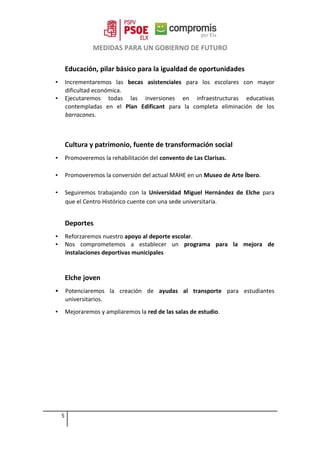 MEDIDAS PARA UN GOBIERNO DE FUTURO
Educación, pilar básico para la igualdad de oportunidades
▪ Incrementaremos las becas asistenciales para los escolares con mayor
dificultad económica.
▪ Ejecutaremos todas las inversiones en infraestructuras educativas
contempladas en el Plan Edificant para la completa eliminación de los
barracones.
Cultura y patrimonio, fuente de transformación social
▪ Promoveremos la rehabilitación del convento de Las Clarisas.
▪ Promoveremos la conversión del actual MAHE en un Museo de Arte Íbero.
▪ Seguiremos trabajando con la Universidad Miguel Hernández de Elche para
que el Centro Histórico cuente con una sede universitaria.
Deportes
▪ Reforzaremos nuestro apoyo al deporte escolar.
▪ Nos comprometemos a establecer un programa para la mejora de
instalaciones deportivas municipales
Elche joven
 Potenciaremos la creación de ayudas al transporte para estudiantes
universitarios.
▪ Mejoraremos y ampliaremos la red de las salas de estudio.
5
 