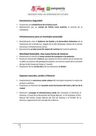MEDIDAS PARA UN GOBIERNO DE FUTURO
Convivencia y Seguridad
▪ Crearemos una Unidad Rural de la Policía Local.
▪ Apostaremos por un cuerpo de Policía Local próximo al servicio de la
ciudadanía.
Infraestructuras para un municipio conectado
▪ Reivindicación ante el Gobierno de España y la Generalitat Valenciana de la
finalización de la Ronda Sur, llegada de la Alta Velocidad, mejora de la red de
Cercanías e infraestructuras viarias.
▪ Ejecutaremos un plan anual de mejora de caminos de nuestras pedanías.
Movilidad Sostenible. Una nueva forma de moverse
▪ Pondremos en marcha el nuevo servicio de transporte a las pedanías.
▪ Puesta en marcha de la línea U, que conecte el centro urbano con el campus de
la UMH y el entorno del polideportivo Kelme, así como la mejora de la conexión
del barrio del Campo de Fútbol y Travalón.
▪ Ampliación de los carriles bici y de las estaciones de Bicielx.
Espacios naturales, verdes y Palmeral
▪ Impulsaremos la estructura verde urbana del municipio mediante la mejora de
parques y jardines.
▪ Crearemos un itinerario de conexión entre los huertos del norte y del sur de la
ciudad.
▪ Potenciar y proteger la infraestructura verde del municipio: el Palmeral; el
Pantano, a través de la declaración de Paraje Natural, el río Vinalopó, el Parc
Natural del Fondo, Paraje Natural del Clot de Galvany y el Fondet de la
Senieta y regeneración de la pinada de La Marina.
6
 