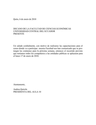 Quito, 6 de enero de 2010 <br />DECANO DE LA FACULTAD DE CIENCIAS ECONÓMICAS<br />UNIVERSIDAD CENTRAL DEL ECUADOR PRESENTE<br />Un saludo cordialmente, con motivo de realizarse las capacitaciones para el censo donde va a participar  nuestra Facultad nos han comunicado que se postergan los exámenes para la próxima semana, entonces el recorrido previsto que teníamos todos los compañeros a las entidades públicas se aplazaran para el lunes 17 de enero de 2010.<br />Atentamente,<br />Andrea Quirola<br />PRESIDENTA DEL AULA 10<br />