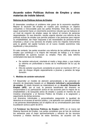 Acuerdo sobre Políticas Activas de Empleo y otras
materias de índole laboral.
Reforma de las Políticas Activas de Empleo

El desempleo constituye el problema más grave de la economía española.
Mejorar la situación del empleo en nuestro país constituye un objetivo
compartido e irrenunciable para las partes firmantes. Para ello, es preciso
seguir avanzando hacia un crecimiento económico robusto que se traduzca en
un nivel de creación de empleo capaz de reducir el número de personas
desempleadas. En esa dirección, resulta urgente abordar una reforma de las
políticas activas de empleo que permita preparar a las personas para mejorar
su empleabilidad, dar mejor respuesta a las necesidades de personal de las
empresas y situar a los servicios de empleo como los mejores instrumentos
para la gestión del capital humano en el nuevo modelo económico más
equilibrado y más productivo.

En este contexto, las partes acuerdan una reforma de las políticas activas de
empleo que contribuya a la mejora del mercado de trabajo y a la mayor
empleabilidad de quienes buscan su empleo. Para ello, esta reforma
contemplará dos tipos de medidas:

   • De carácter estructural, orientada al medio y largo plazo, y que implica
     su reforma en profundidad a través de la modificación de la Ley de
     Empleo.
   • Otra de carácter coyuntural, consistente en poner en marcha en 2011 un
     plan de choque dirigido especialmente a jóvenes y parados de larga
     duración.

1. Medidas de carácter estructural:

1.1 Desarrollar un modelo de atención personalizada a las personas en
situación de desempleo basado en un itinerario individual y personalizado
de empleo. El citado itinerario se materializará en un Acuerdo Personal de
Empleo (APE), por el cual, la persona beneficiaria del itinerario se
comprometerá a su participación activa en las acciones para la mejora de su
empleabilidad y de búsqueda activa de empleo o puesta en marcha de una
iniciativa empresarial, y el Servicio Público de Empleo a la asignación y
seguimiento de dichas acciones.
Los itinerarios individuales y personalizados asegurarán la igualdad de
derechos en el acceso al servicio público, y se aplicarán con carácter prioritario
a las personas desempleadas con el objetivo de su universalización para toda
la población activa a partir de 2013.

1.2 Fortalecer los Servicios Públicos de Empleo (SPE) en el marco del
Sistema Nacional de Empleo. Las partes consideran que se han de continuar
los esfuerzos para el mejor aprovechamiento y refuerzo de los recursos
humanos y medios técnicos de estos Servicios, de acuerdo con las



                                       18
 