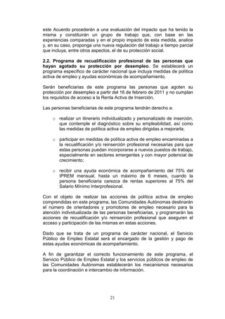 este Acuerdo procederán a una evaluación del impacto que ha tenido la
misma y constituirán un grupo de trabajo que, con base en las
experiencias comparadas y en el propio impacto de esta medida, analice
y, en su caso, proponga una nueva regulación del trabajo a tiempo parcial
que incluya, entre otros aspectos, el de su protección social.

2.2. Programa de recualificación profesional de las personas que
hayan agotado su protección por desempleo. Se establecerá un
programa específico de carácter nacional que incluya medidas de política
activa de empleo y ayudas económicas de acompañamiento.

Serán beneficiarias de este programa las personas que agoten su
protección por desempleo a partir del 16 de febrero de 2011 y no cumplan
los requisitos de acceso a la Renta Activa de Inserción.

Las personas beneficiarias de este programa tendrán derecho a:

    o realizar un itinerario individualizado y personalizado de inserción,
      que contemple el diagnóstico sobre su empleabilidad, así como
      las medidas de política activa de empleo dirigidas a mejorarla;

    o participar en medidas de política activa de empleo encaminadas a
      la recualificación y/o reinserción profesional necesarias para que
      estas personas puedan incorporarse a nuevos puestos de trabajo,
      especialmente en sectores emergentes y con mayor potencial de
      crecimiento;

    o recibir una ayuda económica de acompañamiento del 75% del
      IPREM mensual, hasta un máximo de 6 meses, cuando la
      persona beneficiaria carezca de rentas superiores al 75% del
      Salario Mínimo Interprofesional.

Con el objeto de realizar las acciones de política activa de empleo
comprendidas en este programa, las Comunidades Autónomas destinarán
el número de orientadores y promotores de empleo necesario para la
atención individualizada de las personas beneficiarias, y programarán las
acciones de recualificación y/o reinserción profesional que aseguren el
acceso y participación de las mismas en estas acciones.

Dado que se trata de un programa de carácter nacional, el Servicio
Público de Empleo Estatal será el encargado de la gestión y pago de
estas ayudas económicas de acompañamiento.

A fin de garantizar el correcto funcionamiento de este programa, el
Servicio Público de Empleo Estatal y los servicios públicos de empleo de
las Comunidades Autónomas establecerán los mecanismos necesarios
para la coordinación e intercambio de información.




                                21
 