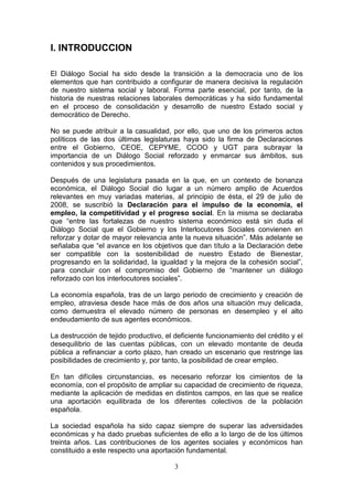I. INTRODUCCION

El Diálogo Social ha sido desde la transición a la democracia uno de los
elementos que han contribuido a configurar de manera decisiva la regulación
de nuestro sistema social y laboral. Forma parte esencial, por tanto, de la
historia de nuestras relaciones laborales democráticas y ha sido fundamental
en el proceso de consolidación y desarrollo de nuestro Estado social y
democrático de Derecho.

No se puede atribuir a la casualidad, por ello, que uno de los primeros actos
políticos de las dos últimas legislaturas haya sido la firma de Declaraciones
entre el Gobierno, CEOE, CEPYME, CCOO y UGT para subrayar la
importancia de un Diálogo Social reforzado y enmarcar sus ámbitos, sus
contenidos y sus procedimientos.

Después de una legislatura pasada en la que, en un contexto de bonanza
económica, el Diálogo Social dio lugar a un número amplio de Acuerdos
relevantes en muy variadas materias, al principio de ésta, el 29 de julio de
2008, se suscribió la Declaración para el impulso de la economía, el
empleo, la competitividad y el progreso social. En la misma se declaraba
que “entre las fortalezas de nuestro sistema económico está sin duda el
Diálogo Social que el Gobierno y los Interlocutores Sociales convienen en
reforzar y dotar de mayor relevancia ante la nueva situación”. Más adelante se
señalaba que “el avance en los objetivos que dan título a la Declaración debe
ser compatible con la sostenibilidad de nuestro Estado de Bienestar,
progresando en la solidaridad, la igualdad y la mejora de la cohesión social”,
para concluir con el compromiso del Gobierno de “mantener un diálogo
reforzado con los interlocutores sociales”.

La economía española, tras de un largo periodo de crecimiento y creación de
empleo, atraviesa desde hace más de dos años una situación muy delicada,
como demuestra el elevado número de personas en desempleo y el alto
endeudamiento de sus agentes económicos.

La destrucción de tejido productivo, el deficiente funcionamiento del crédito y el
desequilibrio de las cuentas públicas, con un elevado montante de deuda
pública a refinanciar a corto plazo, han creado un escenario que restringe las
posibilidades de crecimiento y, por tanto, la posibilidad de crear empleo.

En tan difíciles circunstancias, es necesario reforzar los cimientos de la
economía, con el propósito de ampliar su capacidad de crecimiento de riqueza,
mediante la aplicación de medidas en distintos campos, en las que se realice
una aportación equilibrada de los diferentes colectivos de la población
española.

La sociedad española ha sido capaz siempre de superar las adversidades
económicas y ha dado pruebas suficientes de ello a lo largo de de los últimos
treinta años. Las contribuciones de los agentes sociales y económicos han
constituido a este respecto una aportación fundamental.

                                        3
 