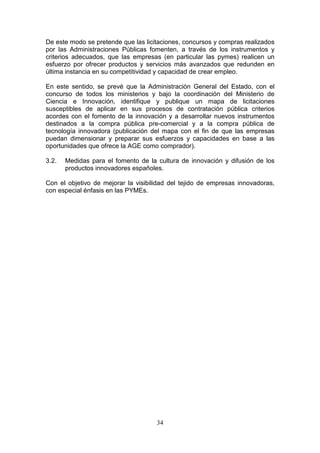 De este modo se pretende que las licitaciones, concursos y compras realizados
por las Administraciones Públicas fomenten, a través de los instrumentos y
criterios adecuados, que las empresas (en particular las pymes) realicen un
esfuerzo por ofrecer productos y servicios más avanzados que redunden en
última instancia en su competitividad y capacidad de crear empleo.

En este sentido, se prevé que la Administración General del Estado, con el
concurso de todos los ministerios y bajo la coordinación del Ministerio de
Ciencia e Innovación, identifique y publique un mapa de licitaciones
susceptibles de aplicar en sus procesos de contratación pública criterios
acordes con el fomento de la innovación y a desarrollar nuevos instrumentos
destinados a la compra pública pre-comercial y a la compra pública de
tecnología innovadora (publicación del mapa con el fin de que las empresas
puedan dimensionar y preparar sus esfuerzos y capacidades en base a las
oportunidades que ofrece la AGE como comprador).

3.2.   Medidas para el fomento de la cultura de innovación y difusión de los
       productos innovadores españoles.

Con el objetivo de mejorar la visibilidad del tejido de empresas innovadoras,
con especial énfasis en las PYMEs.




                                     34
 