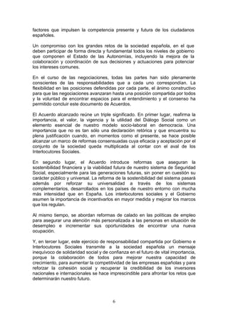 factores que impulsen la competencia presente y futura de los ciudadanos
españoles.

Un compromiso con los grandes retos de la sociedad española, en el que
deben participar de forma directa y fundamental todos los niveles de gobierno
que componen el Estado de las Autonomías, incluyendo la mejora de la
colaboración y coordinación de sus decisiones y actuaciones para potenciar
los intereses comunes.

En el curso de las negociaciones, todas las partes han sido plenamente
conscientes de las responsabilidades que a cada uno correspondían. La
flexibilidad en las posiciones defendidas por cada parte, el ánimo constructivo
para que las negociaciones avanzaran hasta una posición compartida por todos
y la voluntad de encontrar espacios para el entendimiento y el consenso ha
permitido concluir este documento de Acuerdos.

El Acuerdo alcanzado reúne un triple significado. En primer lugar, reafirma la
importancia, el valor, la vigencia y la utilidad del Diálogo Social como un
elemento esencial de nuestro modelo socio-laboral en democracia. Una
importancia que no es tan sólo una declaración retórica y que encuentra su
plena justificación cuando, en momentos como el presente, se hace posible
alcanzar un marco de reformas consensuadas cuya eficacia y aceptación por el
conjunto de la sociedad queda multiplicada al contar con el aval de los
Interlocutores Sociales.

En segundo lugar, el Acuerdo introduce reformas que aseguran la
sostenibilidad financiera y la viabilidad futura de nuestro sistema de Seguridad
Social, especialmente para las generaciones futuras, sin poner en cuestión su
carácter público y universal. La reforma de la sostenibilidad del sistema pasará
además por reforzar su universalidad a través de los sistemas
complementarios, desarrollados en los países de nuestro entorno con mucha
más intensidad que en España. Los interlocutores sociales y el Gobierno
asumen la importancia de incentivarlos en mayor medida y mejorar los marcos
que los regulan.

Al mismo tiempo, se abordan reformas de calado en las políticas de empleo
para asegurar una atención más personalizada a las personas en situación de
desempleo e incrementar sus oportunidades de encontrar una nueva
ocupación.

Y, en tercer lugar, este ejercicio de responsabilidad compartida por Gobierno e
Interlocutores Sociales transmite a la sociedad española un mensaje
inequívoco de solidaridad social y de confianza en el futuro de vital importancia,
porque la colaboración de todos para mejorar nuestra capacidad de
crecimiento, para aumentar la competitividad de las empresas españolas y para
reforzar la cohesión social y recuperar la credibilidad de los inversores
nacionales e internacionales se hace imprescindible para afrontar los retos que
determinarán nuestro futuro.



                                        6
 
