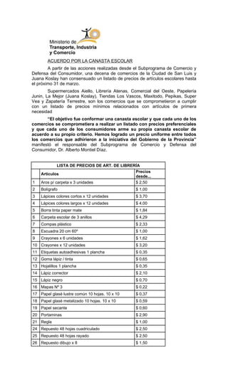 ACUERDO POR LA CANASTA ESCOLAR
        A partir de las acciones realizadas desde el Subprograma de Comercio y
Defensa del Consumidor, una decena de comercios de la Ciudad de San Luis y
Juana Koslay han consensuado un listado de precios de artículos escolares hasta
el próximo 31 de marzo.
        Supermercados Aiello, Librería Atenas, Comercial del Oeste, Papelería
Junin, La Mejor (Juana Koslay), Tiendas Los Vascos, Maxitodo, Pepikas, Super
Vea y Zapatería Terrestre, son los comercios que se comprometieron a cumplir
con un listado de precios mínimos relacionados con artículos de primera
necesidad
       “El objetivo fue conformar una canasta escolar y que cada uno de los
comercios se comprometiera a realizar un listado con precios preferenciales
y que cada uno de los consumidores arme su propia canasta escolar de
acuerdo a su propio criterio. Hemos logrado un precio uniforme entre todos
los comercios que adhirieron a la iniciativa del Gobierno de la Provincia”
manifestó el responsable del Subprograma de Comercio y Defensa del
Consumidor, Dr. Alberto Montiel Díaz.


             LISTA DE PRECIOS DE ART. DE LIBRERÍA
                                               Precios
    Artículos
                                               desde...
1   Aros p/ carpeta x 3 unidades               $ 2,50
2   Bolígrafo                                    $ 1,00
3   Lápices colores cortos x 12 unidades         $ 3,70
4   Lápices colores largos x 12 unidades         $ 4,00
5   Borra tinta paper mate                       $ 1,84
6   Carpeta escolar de 3 anillos                 $ 4,29
7   Compas plástico                              $ 2,33
8   Escuadra 20 cm 60º                           $ 1,00
9   Crayones x 6 unidades                        $ 1,62
10 Crayones x 12 unidades                        $ 3,20
11 Etiquetas autoadhesivas 1 plancha             $ 0,35
12 Goma lápiz / tinta                            $ 0,65
13 Hojalillos 1 plancha                          $ 0,35
14 Lápiz corrector                               $ 2,10
15 Lápiz negro                                   $ 0,70
16 Mapas Nº 3                                    $ 0,22
17 Papel glasé lustre común 10 hojas. 10 x 10    $ 0,37
18 Papel glasé metalizado 10 hojas. 10 x 10      $ 0,59
19 Papel secante                                 $ 0,60
20 Portaminas                                    $ 2,90
21 Regla                                         $ 1,00
24 Repuesto 48 hojas cuadriculado                $ 2,50
25 Repuesto 48 hojas rayado                      $ 2,50
26 Repuesto dibujo x 8                           $ 1,50
 