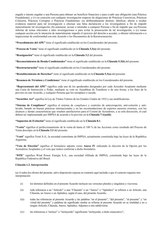 engañe o intente engañar a una Persona para obtener un beneficio financiero o para evadir una obligación (una Práctica
Fraudulenta); y (v) en conexión con cualquier investigación respecto de alegaciones de Prácticas Coercitivas, Prácticas
Colusoria, Prácticas Corruptas o Prácticas Fraudulentas: (a) deliberadamente destruir, falsificar, alterar u ocultar
evidencia material para tal investigación o efectuar una falsa declaración a los investigadores a fin de impedir
materialmente tal investigación; (b) amenazar, acosar o intimidar a cualquier Persona a fin de impedir que esa Persona
informe de temas relevantes a tales investigaciones o para evitar la prosecución de tal investigación; o (c) tomar
cualquier acción con la intención de materialmente impedir el ejercicio del derecho a acceder, a obtener información o a
inspeccionar de conformidad con este Acuerdo o los Documentos de la Reestructuración.
“Procedimiento del APE” tiene el significado establecido en los Considerandos del presente.
“Proceso de Venta” tiene el significado establecido en la Cláusula 3.3(a) del presente.
“Reasignación” tiene el significado establecido en la Cláusula 3.2 del presente.
“Reconocimientos de Deuda Condicionales” tiene el significado establecido en la Cláusula 5.3(b) del presente.
“Reestructuración” tiene el significado establecido en los Considerandos del presente.
“Restablecimiento de Derechos” tiene el significado establecido en la Cláusula 5.3(a) del presente.
“Resumen de Términos y Condiciones” tiene el significado establecido en los Considerandos del presente.
“Representante del APE” significa cada uno de los apoderados designados por cada Acreedor Aceptante mediante
una Carta de Instrucción y Poder, mediante su voto en Asambleas de Tenedores o de otra forma, a los fines de lo
previsto en este Acuerdo, y cualquier Persona que los reemplace o suceda.
“Securities Act” significa la Ley de Títulos Valores de los Estados Unidos de 1933 y sus modificatorias.
“Sistema de Compliance” significa el sistema de compliance y controles de anticorrupción, anti-colusión y anti-
lavado, basado en buenas prácticas internacionales y en las recomendaciones de expertos asesores externos, con los
alcances y demás características que resulten satisfactorios para el Comité de Acreedores, a su sola discreción, el cual
deberá ser implementado por IMPSA de acuerdo a lo previsto en la Cláusula 7.1(a)(iii).
“Supuestos de Extinción” tiene el significado establecido en la Cláusula 8.1.
“Venta” significa el perfeccionamiento de la venta de hasta el 100 % de las Acciones como resultado del Proceso de
Venta descripto en la Cláusula 3.3 del presente.
“Venti” significa Venti S.A., la sociedad controlante de IMPSA, actualmente constituida bajo las leyes de la República
Argentina.
“Voto de Elección” significa el formulario adjunto como Anexo IV indicando la elección de la Opción por los
Acreedores Aceptantes y el voto que realice conforme a dicho formulario.
“WPE” significa Wind Power Energía S.A., una sociedad Afiliada de IMPSA, constituida bajo las leyes de la
República Federativa del Brasil.
Cláusula 1.2. Interpretación
(a) A todos los efectos del presente, salvo disposición expresa en contrario aquí incluida o que el contexto requiera otra
interpretación:
(i) los términos definidos en el presente Acuerdo incluyen sus versiones plurales y singulares y viceversa;
(ii) toda referencia a un “Artículo” o una “Cláusula” o un “Anexo” o “Apéndice” se refieren a un Artículo, una
Cláusula, un Anexo o un Apéndice, según el caso, del presente Acuerdo;
(iii) todas las referencias al presente Acuerdo y las palabras “en el presente”, “del presente”, “al presente” y “en
virtud del presente” y palabras de significado similar se refieren al presente Acuerdo en su totalidad y no a
ningún Artículo, Cláusula, Anexo, Apéndice, Adjuntos u otra subdivisión;
(iv) las referencias a “incluye” o “incluyendo” significarán “incluyendo, a título enunciativo”;
 