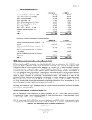 Página 26
El informe de fecha 10 de noviembre de 2016 se extiende en documento aparte.
DELOITTE CUYO S.A.
MARCELO N. LOMBARDO (SOCIO)
Contador Público (U.B.A.)
C.P.C.E. de Mendoza
Matrícula 7649
12.1 – Bancos y entidades financieras
30.09.2016 31.12.2015
Corporación Andina de Fomento (CAF) 355.305 288.066
Export Development Canadá (EDC) 1.069.973 880.110
Banco Nación Argentina 1.746.245 1.403.236
Banco Hipotecario S.A. 23.941 20.211
Banco de Inversión y Comercio Exterior 66.985 55.487
Banco Provincia de Buenos Aires 179.970 148.889
Banco Supervielle S.A. 40.956 29.024
Banco Galicia y Buenos Aires S.A. 41.995 35.769
Raiffeisen Bank International AG 193.737 155.339
Otros 68.462 43.174
TOTAL 3.787.569 3.059.305
Expuestos en el estado consolidado de situación financiera:
30.09.2016 31.12.2015
Bancos y entidades financieras corrientes – Con
recurso 2.089.915 1.635.500
Bancos y entidades financieras corrientes – Sin
recurso 634.212 324.042
Bancos y entidades financieras no corrientes –
Con recurso 120.046 166.876
Bancos y entidades financieras no corrientes –
Sin recurso 943.396 932.887
TOTAL 3.787.569 3.059.305
12.1.1. Préstamos de la Corporación Andina de Fomento (CAF)
El 9 de noviembre de 2007, la sociedad controlada Marclaim SA. obtuvo un préstamo por US$ 50.000.000 con la
Corporación Andina de Fomento (“CAF). Dicho préstamo fue garantizado con el producido de la cobranza de los
créditos derivados de la ejecución del contrato Macagua I en Venezuela. Por el mismo, IMPSA se constituyó
asimismo en codeudor y responsable pagador principal. El capital será cancelado en 16 cuotas trimestrales, iguales
y consecutivas de US$ 3.125.000 cada una, habiendo operado el primer vencimiento durante el mes de febrero de
2011. Los intereses se pagan trimestralmente a una tasa Libor más un margen del 3% en febrero, mayo, agosto y
noviembre de cada año. Los fondos se utilizaron para financiar nuevas inversiones, compra de materias primas y
capital de trabajo, adquisición de activos fijos y refinanciación de deuda. Como garantía en el marco de este
préstamo, IMPSA ha establecido una prenda sobre el producido de los créditos originados en el marco del proyecto
Macagua I. Durante el ejercicio finalizado el 31 de enero de 2010 se celebró un acuerdo entre IMPSA y el acreedor
por el cual IMPSA asumió dicha deuda, liberándose en ese mismo acto a Marclaim. Al 30 de septiembre de 2016 se
encontraba impaga la cuota de capital e intereses en noviembre de 2014.
Durante el mes de agosto de 2014 Corporación Andina de Fomento envió a la Sociedad una notificación declarando
a este préstamo vencido y exigible.
12.1.2.Préstamo de Export Development Canada (EDC)
El 22 de septiembre de 2010, IMPSA firmó un contrato de préstamo por US$ 7.124.625 con la agencia de crédito a
la exportación de Canadá, Export Development Canada. El capital fue reintegrado en 4 cuotas semestrales a partir
del 31 de octubre de 2011, con una tasa del 1,78% anual.
El 13 de septiembre de 2011, IMPSA firmó un contrato de préstamo por US$ 35.000.000 con la agencia de crédito
a la exportación de Canadá, Export Development Canada. A la fecha de los presentes estados financieros EDC
 