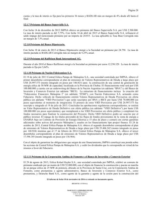 Página 28
El informe de fecha 10 de noviembre de 2016 se extiende en documento aparte.
DELOITTE CUYO S.A.
MARCELO N. LOMBARDO (SOCIO)
Contador Público (U.B.A.)
C.P.C.E. de Mendoza
Matrícula 7649
cuotas y la tasa de interés es fija para los primeros 36 meses y BADLAR más un margen de 4% desde allí hasta el
final.
12.1.7 Préstamo del Banco Supervielle S.A.
Con fecha 14 de diciembre de 2012 IMPSA obtuvo un préstamo del Banco Supervielle S.A. por US$ 2.500.000.
La tasa de interés pactada es del 7,75%. Con fecha 14 de abril de 2015 el Banco Supervielle S.A. refinanció el
saldo impago del mencionado préstamo por un importe de 24.015. La tasa aplicable es Tasa Base Corregida más
un margen de 7.5% anual.
12.1.8 Préstamo del Banco Hipotecario.
Con fecha 10 de enero de 2013 el Banco Hipotecario otorgó a la Sociedad un préstamo por 24.750. La tasa de
interés pactada es BADLAR Corregida más un margen de 5,25% anual.
12.1.9 Préstamo del Raiffeisen Bank International AG.
Durante el año 2010 el Banco Raiffeisen otorgó a la Sociedad un préstamo por euros 12.250.329. La tasa de interés
pactada es fija por 3,64%.
12.1.10 Préstamo de Nación Fideicomisos S.A.
El 19 de julio de 2013 Central Eólica Pampa de Malaspina S.A., una sociedad controlada por IMPSA, obtuvo el
primer desembolso correspondiente al plan de emisiones de Valores Representativos de Deuda a largo plazo por
USS 26.997.573 (monto integrado en pesos por 146.821) para la construcción de una central de generación de
energía eólica de 50 MW de capacidad, localizada en la Provincia de Chubut. El financiamiento total será por U$S
100.000.000 y cuenta con un underwriting del Banco de la Nación Argentina (en adelante “BNA”) y del Banco de
Inversión y Comercio Exterior (en adelante “BICE). La estructura de financiamiento incluye la creación del
“Fideicomiso Financiero Malaspina I” (en adelante “FFMI”), con Nación Fideicomiso S.A. actuando como
Fiduciario. Dicho vehículo de financiamiento emitirá Valores Representativos de Deuda Provisorios sin oferta
pública (en adelante “VRD Provisorios”) que serán suscriptos por BNA y BICE por hasta US$ 70.000.000 (en
pesos equivalentes al momento de integración). El primero de estos VRD Provisorios por US$ 26.997.573 fue
suscripto e integrado el 19 de julio de 2013. Concluidas las aprobaciones regulatorias correspondientes, se emitirá
un Valor Representativo de Deuda Definitivo con oferta pública (en adelante “VRD Definitivo”) por hasta US$
100.000.000 (en pesos equivalentes), que reemplazará a los VRD Provisorios sin oferta pública y completará los
fondos necesarios para finalizar la construcción del Proyecto. Dicho VRD Definitivo podrá ser suscrito por el
público inversor. El repago de los títulos provendrá de los flujos de fondos provenientes de la venta de energía a
ENARSA bajo un Contrato de Provisión de Energía Eléctrica a 15 años de plazo y contará con ciertas garantías
adicionales sobre activos del proyecto Malaspina I, usuales en los financiamiento tipo project finance. El 24 de
octubre de 2013, Central Eólica Pampa de Malaspina S.A. obtuvo el segundo desembolso correspondiente al plan
de emisiones de Valores Representativos de Deuda a largo plazo por US$ 25.406.242 (monto integrado en pesos
por 148.924) mientras que el 17 de febrero de 2014 Central Eólica Pampa de Malaspina S.A. obtuvo el tercer
desembolso correspondiente al plan de emisiones de Valores Representativos de Deuda a largo plazo por U$S
17.596.185 (monto integrado en pesos por 136.964).
Con el objeto de garantizar las obligaciones que surgen de este financiamiento, IMPSA constituyó una prenda sobre
las acciones de Central Eólica Pampa de Malaspina S.A. y cedió los dividendos que le correspondía en virtud de los
mismos a favor del fiduciario.
12.1.11 Préstamo de la Corporación Andina de Fomento y el Banco de Inversión y Comercio Exterior
El 29 de agosto de 2013, Eólica Koluel Kayke S.A., una sociedad controlada por IMPSA, celebró un contrato de
préstamo sindicado por un monto de US$ 52.000.000, con el objeto de financiar la construcción y puesta en marcha
de un parque eólico de 25 MW de potencia, ubicado en la Provincia de Santa Cruz, con la Corporación Andina de
Fomento, como prestamista y agente administrativo, Banco de Inversión y Comercio Exterior S.A., como
prestamista, y Deutsche Bank S.A., como agente de la garantía y agente de la cesión para la construcción del
 