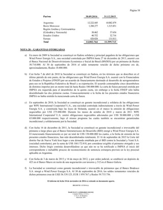 Página 38
El informe de fecha 10 de noviembre de 2016 se extiende en documento aparte.
DELOITTE CUYO S.A.
MARCELO N. LOMBARDO (SOCIO)
Contador Público (U.B.A.)
C.P.C.E. de Mendoza
Matrícula 7649
Pasivos 30.09.2016 31.12.2015
Argentina 12.222.445 10.082.479
Resto Mercosur 1.288.277 1.315.851
Región Andina y Centroamérica
(Colombia y Venezuela) 30.462 37.654
Estados Unidos 40.752 32.716
Europa 420.828 131.013
Total 14.002.764 11.599.713
NOTA 20 – GARANTIAS OTORGADAS
a) En enero de 2009 la Sociedad se constituyó en fiadora solidaria y principal pagadora de las obligaciones que
Wind Power Energía S.A., una sociedad controlada por IMPSA hasta 27 de diciembre de 2013, asumió con
el Banco Nacional de Desenvolvimiento Económico e Social de Brasil (BNDES) por un préstamo de Reales
30.710.000. Al 30 de septiembre de 2016 el saldo remanente vencido de dicho préstamo era de,
aproximadamente, Reales 18.000.000.
b) Con fecha 7 de abril de 2010 la Sociedad se constituyó en fiadora, en los términos que se describen en el
último párrafo de este punto, de las obligaciones que Wind Power Energia S.A. asumió con la Financiadora
de Estudos e Projetos (FINEP) por un acuerdo de financiamiento destinado al desarrollo de aerogeneradores
para uso en la República Federativa de Brasil y su exportación. El acuerdo contemplaba cinco desembolsos
de distintos importes por un monto total de hasta Reales 100.000.000. La carta de fianza personal emitida por
IMPSA era requerida para el desembolso de la quinta cuota, sin embargo a la fecha FINEP sólo había
desembolsado las dos primeras cuotas. Consecuentemente a la fecha de los presentes estados financieros
IMPSA no había emitido la mencionada carta de fianza.
c) En septiembre de 2010, la Sociedad se constituyó en garante incondicional y solidaria de las obligaciones
que WPE International Cooperatief U.A., una sociedad controlada indirectamente a través de Wind Power
Energía S.A. y constituida bajo las leyes de Holanda, asumió en el marco la emisión de obligaciones
negociables por US$ 275.000.000. Durante los meses de octubre de 2010 y marzo de 2011 WPE
International Cooperatief U.A. emitió obligaciones negociables adicionales por US$ 50.000.000 y US$
65.000.000 respectivamente, bajo el mismo programa las cuales también se encuentran garantizadas
incondicional y solidariamente por la Sociedad.
d) Con fecha 16 de diciembre de 2011, la Sociedad se constituyó en garante incondicional e irrevocable del
préstamo a largo plazo que el Banco Interamericano de Desarrollo (BID) otorgó a Wind Power Energia S.A.
El mencionado financiamiento es por un total de US$ 150.000.000 los cuales, a la fecha de emisión de los
presentes estados financieros, han sido desembolsados totalmente. El 16 de septiembre de 2015 la Corte del
distrito Sur de Nueva York hizo lugar a una demanda entablada por el BID contra la Sociedad y Venti S.A.
(sociedad controlante), por la suma de US$ 168.172.810, por considerar exigible el préstamo otorgado y sus
intereses. Dicho litigio continúa desarrollándose ya que aún no se ha notificado a IMPSA el inicio del
correspondiente e ineludible proceso de reconocimiento de sentencia extranjera previsto en la ley procesal
aplicable en Argentina.
e) Con fecha de 3 de marzo de 2015 y 14 de mayo de 2012, y por orden judicial, se estableció un depósito de
423 en el Banco Macro en razón de una negociación con terceros y 312 en el Banco Galicia.
f) La Sociedad se constituyó como garante incondicional e irrevocable de préstamos que el Banco Bradesco
S.A. otorgó a Wind Power Energia S.A. Al 30 de septiembre de 2016, los saldos remanentes vencidos de
dichos préstamos eran de USD 36.339.125, EUR 1.959.767 y Reales 59.733.756.
 