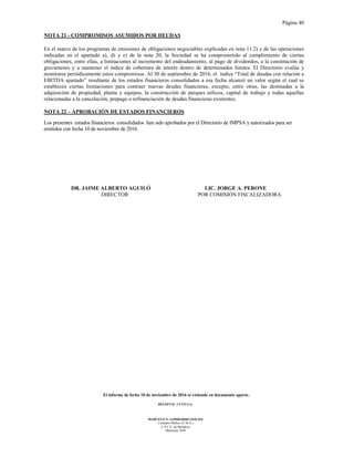 Página 40
El informe de fecha 10 de noviembre de 2016 se extiende en documento aparte.
DELOITTE CUYO S.A.
MARCELO N. LOMBARDO (SOCIO)
Contador Público (U.B.A.)
C.P.C.E. de Mendoza
Matrícula 7649
NOTA 21 - COMPROMISOS ASUMIDOS POR DEUDAS
En el marco de los programas de emisiones de obligaciones negociables explicadas en nota 11.2) y de las operaciones
indicadas en el apartado a), d) y e) de la nota 20, la Sociedad se ha comprometido al cumplimiento de ciertas
obligaciones, entre ellas, a limitaciones al incremento del endeudamiento, al pago de dividendos, a la constitución de
gravámenes y a mantener el índice de cobertura de interés dentro de determinados límites. El Directorio evalúa y
monitorea periódicamente estos compromisos. Al 30 de septiembre de 2016, el índice “Total de deudas con relación a
EBITDA ajustado” resultante de los estados financieros consolidados a esa fecha alcanzó un valor según el cual se
establecen ciertas limitaciones para contraer nuevas deudas financieras, excepto, entre otras, las destinadas a la
adquisición de propiedad, planta y equipos, la construcción de parques eólicos, capital de trabajo y todas aquellas
relacionadas a la cancelación, prepago o refinanciación de deudas financieras existentes.
NOTA 22 – APROBACIÓN DE ESTADOS FINANCIEROS
Los presentes estados financieros consolidados han sido aprobados por el Directorio de IMPSA y autorizados para ser
emitidos con fecha 10 de noviembre de 2016.
DR. JAIME ALBERTO AGUILÓ LIC. JORGE A. PERONE
DIRECTOR POR COMISIÓN FISCALIZADORA
 
