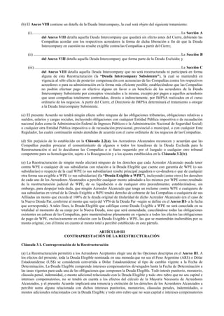 (b) El Anexo VIII contiene un detalle de la Deuda Intercompany, la cual será objeto del siguiente tratamiento:
(i)............................................................................................................................................... La Sección A
del Anexo VIII detalla aquella Deuda Intercompany que quedará sin efecto antes del Cierre, debiendo las
Compañías acordar con los respectivos acreedores la forma de dicha liberación a fin de que la Deuda
Intercompany en cuestión no resulte exigible contra las Compañías a partir del Cierre;
(ii).............................................................................................................................................. La Sección B
del Anexo VIII detalla aquella Deuda Intercompany que forma parte de la Deuda Excluida; y
(iii)............................................................................................................................................. La Sección C
del Anexo VIII detalla aquella Deuda Intercompany que no será reestructurada ni participará en forma
alguna de esta Reestructuración (la “Deuda Intercompany Subsistente”), la cual se mantendrá en
vigencia al sólo efecto de posterior compensación con acreencias de las Compañías contra los respectivos
acreedores o para su administración en la forma más eficiente posible; estableciéndose que las Compañías
no podrán efectuar pago en efectivo alguno en favor o en beneficio de los acreedores de la Deuda
Intercompany Subsistente por conceptos vinculados a la misma, excepto por pagos a aquellos acreedores
que sean compañías totalmente controladas, directa o indirectamente, por IMPSA realizados en el curso
ordinario de los negocios. A partir del Cierre, el Directorio de IMPSA determinará el tratamiento a otorgar
a la Deuda Intercompany Subsistente.
(c) El presente Acuerdo no tendrá ningún efecto sobre ninguna de las obligaciones tributarias, obligaciones relativas a
sueldos, salarios y cargas sociales, incluyendo obligaciones con cualquier Entidad Pública impositiva o de recaudación
nacional (tales como la Administración Federal de Ingresos Públicos o la Administración Nacional de Seguridad Social)
o cualquier otra Entidad Pública impositiva o de recaudación previsional, provincial o municipal, o con cualquier Ente
Regulador, las cuales continuarán siendo atendidas de acuerdo con el curso ordinario de los negocios de las Compañías.
(d) Sin perjuicio de lo establecido en la Cláusula 2.2(a), los Acreedores Alcanzados reconocen y acuerdan que las
Compañías pueden procurar el consentimiento de algunos o todos los tenedores de la Deuda Excluida para la
Reestructuración si así lo decidieran las Compañías o si fuera requerido por el Juzgado o cualquier otro tribunal
competente para su homologación, sujeto a la Reasignación y a los ajustes establecidos en la Cláusula 3.2(iv).
(e) La Reestructuración de ningún modo afectará ninguno de los derechos que cada Acreedor Alcanzado pueda tener
contra WPE o cualquier de sus subsidiarias con relación a la Deuda Elegible que cuente con garantía de WPE (o sus
subsidiarias) o respecto de la cual WPE (o sus subsidiarias) resulte principal pagadora o co-deudora o que de cualquier
otra forma sea exigible a WPE (o sus subsidiarias) (la “Deuda Exigible a WPE”), incluyendo (entre otros) los derechos
de cada uno de los Acreedores Alcanzados a percibir cualquier monto adeudado a los mismos por WPE como resultado
de la reestructuración judicial de WPE, de su liquidación o de cualquier otro procedimiento; estableciéndose, sin
embargo, para despejar toda duda, que ningún Acreedor Alcanzado que tenga un reclamo contra WPE o cualquiera de
sus subsidiarias en virtud de la Deuda Exigible a WPE tendrá derecho de cobrarse de las Compañías o cualquiera de sus
Afiliadas un monto que exceda el 100% de la deuda original de titularidad de dicho Acreedor Alcanzado (en el caso de
la Nueva Deuda Par, conforme al monto que surja del VPN de la Deuda Par -según se define en el Anexo III- a la fecha
que corresponda). A tales fines, la Deuda Elegible que califique como Deuda Exigible a WPE no será cancelada en su
totalidad al momento de su canje por la Nueva Deuda, sino que será enmendada, cancelándose todas las obligaciones
existentes en cabeza de las Compañías, pero manteniéndose plenamente en vigencia a todos los efectos las obligaciones
de pago de WPE, exclusivamente en relación con la Deuda Exigible a WPE, las que se mantendrán inalterables por su
monto original, con el límite en cuanto al monto total a percibir establecido en este párrafo.
ARTÍCULO III
CONTRAPRESTACIÓN DE LA REESTRUCTURACIÓN
Cláusula 3.1. Contraprestación de la Reestructuración
(a) La Reestructuración permitirá a los Acreedores Aceptantes elegir una de las Opciones descriptas en el Anexo III. A
los efectos del presente, toda la Deuda Elegible nominada en una moneda que no sea el Peso Argentino (AR$) o Dólar
Estadounidense (US$) se considerará convertida a Dólar Estadounidense al tipo de cambio vigente a la Fecha de
Determinación. La Deuda Elegible comprende intereses compensatorios devengados hasta la Fecha de Determinación a
las tasas vigentes para cada una de las obligaciones que componen la Deuda Elegible. Todo interés punitorio, moratorio,
cláusula penal, indemnidad, o monto adicional relacionado con la Deuda Elegible y todo otro rubro que no sea capital e
intereses compensatorios, no se tendrá en cuenta a los efectos del cálculo de la Mayoría Necesaria de Acreedores
Alcanzados, y el presente Acuerdo implicará una renuncia y extinción de los derechos de los Acreedores Alcanzados a
percibir suma alguna relacionada con dichos intereses punitorios, moratorios, cláusulas penales, indemnidades, o
montos adicionales relacionados con la Deuda Elegible y todo otro rubro que no sean capital e intereses compensatorios
 