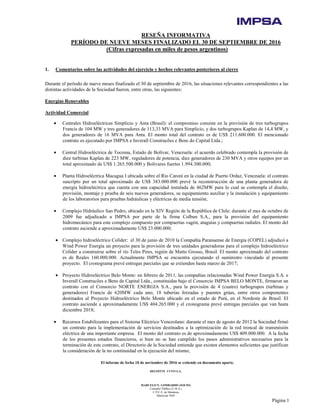 El informe de fecha 10 de noviembre de 2016 se extiende en documento aparte.
DELOITTE CUYO S.A.
MARCELO N. LOMBARDO (SOCIO)
Contador Público (U.B.A.)
C.P.C.E. de Mendoza
Matrícula 7649
Página 1
RESEÑA INFORMATIVA
PERÍODO DE NUEVE MESES FINALIZADO EL 30 DE SEPTIEMBRE DE 2016
(Cifras expresadas en miles de pesos argentinos)
1. Comentarios sobre las actividades del ejercicio y hechos relevantes posteriores al cierre
Durante el período de nueve meses finalizado el 30 de septiembre de 2016, las situaciones relevantes correspondientes a las
distintas actividades de la Sociedad fueron, entre otras, las siguientes:
Energías Renovables
Actividad Comercial
• Centrales Hidroeléctricas Simplicio y Anta (Brasil): el compromiso consiste en la provisión de tres turbogrupos
Francis de 104 MW y tres generadores de 113,33 MVA para Simplicio, y dos turbogrupos Kaplan de 14,4 MW, y
dos generadores de 16 MVA para Anta. El monto total del contrato es de US$ 211.600.000. El mencionado
contrato es ejecutado por IMPSA e Inverall Construcões e Bens do Capital Ltda.;
• Central Hidroeléctrica de Tocoma, Estado de Bolívar, Venezuela: el acuerdo celebrado contempla la provisión de
diez turbinas Kaplan de 223 MW, reguladores de potencia, diez generadores de 230 MVA y otros equipos por un
total aproximado de US$ 1.265.500.000 y Bolívares fuertes 1.994.300.000;
• Planta Hidroeléctrica Macagua I ubicada sobre el Río Caroní en la ciudad de Puerto Ordaz, Venezuela: el contrato
suscripto por un total aproximado de US$ 383.000.000 prevé la reconstrucción de una planta generadora de
energía hidroeléctrica que cuenta con una capacidad instalada de 462MW para lo cual se contempla el diseño,
provisión, montaje y prueba de seis nuevos generadores, su equipamiento auxiliar y la instalación y equipamiento
de los laboratorios para pruebas hidráulicas y eléctricas de media tensión;
• Complejo Hidráulico San Pedro, ubicado en la XIV Región de la República de Chile: durante el mes de octubre de
2009 fue adjudicado a IMPSA por parte de la firma Colbun S.A., para la provisión del equipamiento
hidromecánico para este complejo compuesto por compuertas vagón, ataguías y compuertas radiales. El monto del
contrato asciende a aproximadamente US$ 23.000.000;
• Complejo hidroeléctrico Colíder: el 30 de junio de 2010 la Compañía Paranaense de Energía (COPEL) adjudicó a
Wind Power Energía un proyecto para la provisión de tres unidades generadoras para el complejo hidroeléctrico
Colíder a construirse sobre el río Teles Pires, región de Matto Grosso, Brasil. El monto aproximado del contrato
es de Reales 160.000.000. Actualmente IMPSA se encuentra ejecutando el suministro vinculado al presente
proyecto. El cronograma prevé entregas parciales que se extienden hasta marzo de 2017;
• Proyecto Hidroeléctrico Belo Monte: en febrero de 2011, las compañías relacionadas Wind Power Energía S.A. e
Inverall Construcões e Bens de Capital Ltda., constituidas bajo el Consorcio IMPSA BELO MONTE, firmaron un
contrato con el Consorcio NORTE ENERGIA S.A., para la provisión de 4 (cuatro) turbogrupos (turbinas y
generadores) Francis de 620MW cada uno, 18 tuberías forzadas y puentes grúas, entre otros componentes
destinados al Proyecto Hidroeléctrico Belo Monte ubicado en el estado de Pará, en el Nordeste de Brasil. El
contrato asciende a aproximadamente US$ 404.265.000 y el cronograma prevé entregas parciales que van hasta
diciembre 2018;
• Recursos Estabilizantes para el Sistema Eléctrico Venezolano: durante el mes de agosto de 2012 la Sociedad firmó
un contrato para la implementación de servicios destinados a la optimización de la red troncal de transmisión
eléctrica de una importante empresa. El monto del contrato es de aproximadamente US$ 409.000.000. A la fecha
de los presentes estados financieros, si bien no se han cumplido los pasos administrativos necesarios para la
terminación de este contrato, el Directorio de la Sociedad entiende que existen elementos suficientes que justifican
la consideración de la no continuidad en la ejecución del mismo;
 
