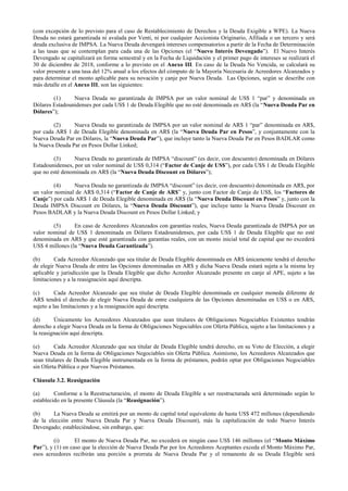 (con excepción de lo previsto para el caso de Restablecimiento de Derechos y la Deuda Exigible a WPE). La Nueva
Deuda no estará garantizada ni avalada por Venti, ni por cualquier Accionista Originario, Afiliada o un tercero y será
deuda exclusiva de IMPSA. La Nueva Deuda devengará intereses compensatorios a partir de la Fecha de Determinación
a las tasas que se contemplan para cada una de las Opciones (el “Nuevo Interés Devengado”). El Nuevo Interés
Devengado se capitalizará en forma semestral y en la Fecha de Liquidación y el primer pago de intereses se realizará el
30 de diciembre de 2018, conforme a lo previsto en el Anexo III. En caso de la Deuda No Vencida, se calculará su
valor presente a una tasa del 12% anual a los efectos del cómputo de la Mayoría Necesaria de Acreedores Alcanzados y
para determinar el monto aplicable para su novación y canje por Nueva Deuda. Las Opciones, según se describe con
más detalle en el Anexo III, son las siguientes:
(1) Nueva Deuda no garantizada de IMPSA por un valor nominal de US$ 1 “par” y denominada en
Dólares Estadounidenses por cada US$ 1 de Deuda Elegible que no esté denominada en AR$ (la “Nueva Deuda Par en
Dólares”);
(2) Nueva Deuda no garantizada de IMPSA por un valor nominal de AR$ 1 “par” denominada en AR$,
por cada AR$ 1 de Deuda Elegible denominada en AR$ (la “Nueva Deuda Par en Pesos”, y conjuntamente con la
Nueva Deuda Par en Dólares, la “Nueva Deuda Par”), que incluye tanto la Nueva Deuda Par en Pesos BADLAR como
la Nueva Deuda Par en Pesos Dollar Linked;
(3) Nueva Deuda no garantizada de IMPSA “discount” (es decir, con descuento) denominada en Dólares
Estadounidenses, por un valor nominal de US$ 0,314 (“Factor de Canje de US$”), por cada U$S 1 de Deuda Elegible
que no esté denominada en AR$ (la “Nueva Deuda Discount en Dólares”);
(4) Nueva Deuda no garantizada de IMPSA “discount” (es decir, con descuento) denominada en AR$, por
un valor nominal de AR$ 0,314 (“Factor de Canje de AR$” y, junto con Factor de Canje de US$, los “Factores de
Canje”) por cada AR$ 1 de Deuda Elegible denominada en AR$ (la “Nueva Deuda Discount en Pesos” y, junto con la
Deuda IMPSA Discount en Dólares, la “Nueva Deuda Discount”), que incluye tanto la Nueva Deuda Discount en
Pesos BADLAR y la Nueva Deuda Discount en Pesos Dollar Linked; y
(5) En caso de Acreedores Alcanzados con garantías reales, Nueva Deuda garantizada de IMPSA por un
valor nominal de US$ 1 denominada en Dólares Estadounidenses, por cada US$ 1 de Deuda Elegible que no esté
denominada en AR$ y que esté garantizada con garantías reales, con un monto inicial total de capital que no excederá
US$ 4 millones (la “Nueva Deuda Garantizada”).
(b) Cada Acreedor Alcanzado que sea titular de Deuda Elegible denominada en AR$ únicamente tendrá el derecho
de elegir Nueva Deuda de entre las Opciones denominadas en AR$ y dicha Nueva Deuda estará sujeta a la misma ley
aplicable y jurisdicción que la Deuda Elegible que dicho Acreedor Alcanzado presente en canje al APE, sujeto a las
limitaciones y a la reasignación aquí descripta.
(c) Cada Acreedor Alcanzado que sea titular de Deuda Elegible denominada en cualquier moneda diferente de
AR$ tendrá el derecho de elegir Nueva Deuda de entre cualquiera de las Opciones denominadas en US$ o en ARS,
sujeto a las limitaciones y a la reasignación aquí descripta.
(d) Únicamente los Acreedores Alcanzados que sean titulares de Obligaciones Negociables Existentes tendrán
derecho a elegir Nueva Deuda en la forma de Obligaciones Negociables con Oferta Pública, sujeto a las limitaciones y a
la reasignación aquí descripta.
(e) Cada Acreedor Alcanzado que sea titular de Deuda Elegible tendrá derecho, en su Voto de Elección, a elegir
Nueva Deuda en la forma de Obligaciones Negociables sin Oferta Pública. Asimismo, los Acreedores Alcanzados que
sean titulares de Deuda Elegible instrumentada en la forma de préstamos, podrán optar por Obligaciones Negociables
sin Oferta Pública o por Nuevos Préstamos.
Cláusula 3.2. Reasignación
(a) Conforme a la Reestructuración, el monto de Deuda Elegible a ser reestructurada será determinado según lo
establecido en la presente Cláusula (la “Reasignación”).
(b) La Nueva Deuda se emitirá por un monto de capital total equivalente de hasta US$ 472 millones (dependiendo
de la elección entre Nueva Deuda Par y Nueva Deuda Discount), más la capitalización de todo Nuevo Interés
Devengado; estableciéndose, sin embargo, que:
(i) El monto de Nueva Deuda Par, no excederá en ningún caso US$ 146 millones (el “Monto Máximo
Par”), y (1) en caso que la elección de Nueva Deuda Par por los Acreedores Aceptantes exceda el Monto Máximo Par,
esos acreedores recibirán una porción a prorrata de Nueva Deuda Par y el remanente de su Deuda Elegible será
 