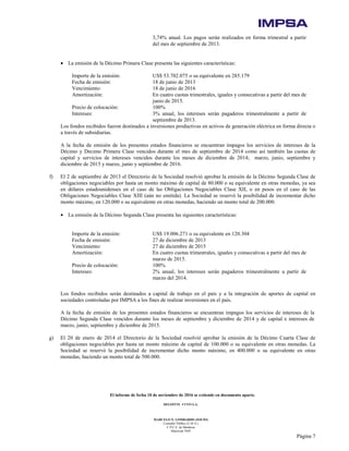 El informe de fecha 10 de noviembre de 2016 se extiende en documento aparte.
DELOITTE CUYO S.A.
MARCELO N. LOMBARDO (SOCIO)
Contador Público (U.B.A.)
C.P.C.E. de Mendoza
Matrícula 7649
Página 7
3,74% anual. Los pagos serán realizados en forma trimestral a partir
del mes de septiembre de 2013.
• La emisión de la Décimo Primera Clase presenta las siguientes características:
Importe de la emisión: US$ 53.702.075 o su equivalente en 285.179
Fecha de emisión: 18 de junio de 2013
Vencimiento: 18 de junio de 2016
Amortización: En cuatro cuotas trimestrales, iguales y consecutivas a partir del mes de
junio de 2015.
Precio de colocación: 100%
Intereses: 3% anual, los intereses serán pagaderos trimestralmente a partir de
septiembre de 2013.
Los fondos recibidos fueron destinados a inversiones productivas en activos de generación eléctrica en forma directa o
a través de subsidiarias.
A la fecha de emisión de los presentes estados financieros se encuentran impagos los servicios de intereses de la
Décimo y Decimo Primera Clase vencidos durante el mes de septiembre de 2014 como así también las cuotas de
capital y servicios de intereses vencidos durante los meses de diciembre de 2014; marzo, junio, septiembre y
diciembre de 2015 y marzo, junio y septiembre de 2016.
f) El 2 de septiembre de 2013 el Directorio de la Sociedad resolvió aprobar la emisión de la Décimo Segunda Clase de
obligaciones negociables por hasta un monto máximo de capital de 80.000 o su equivalente en otras monedas, ya sea
en dólares estadounidenses en el caso de las Obligaciones Negociables Clase XII, o en pesos en el caso de las
Obligaciones Negociables Clase XIII (aún no emitida). La Sociedad se reservó la posibilidad de incrementar dicho
monto máximo, en 120.000 o su equivalente en otras monedas, haciendo un monto total de 200.000.
• La emisión de la Décimo Segunda Clase presenta las siguientes características:
Importe de la emisión: US$ 19.006.271 o su equivalente en 120.304
Fecha de emisión: 27 de diciembre de 2013
Vencimiento: 27 de diciembre de 2015
Amortización: En cuatro cuotas trimestrales, iguales y consecutivas a partir del mes de
marzo de 2015.
Precio de colocación: 100%
Intereses: 2% anual, los intereses serán pagaderos trimestralmente a partir de
marzo del 2014.
Los fondos recibidos serán destinados a capital de trabajo en el país y a la integración de aportes de capital en
sociedades controladas por IMPSA a los fines de realizar inversiones en el país.
A la fecha de emisión de los presentes estados financieros se encuentran impagos los servicios de intereses de la
Décimo Segunda Clase vencidos durante los meses de septiembre y diciembre de 2014 y de capital e intereses de
marzo, junio, septiembre y diciembre de 2015.
g) El 20 de enero de 2014 el Directorio de la Sociedad resolvió aprobar la emisión de la Décimo Cuarta Clase de
obligaciones negociables por hasta un monto máximo de capital de 100.000 o su equivalente en otras monedas. La
Sociedad se reservó la posibilidad de incrementar dicho monto máximo, en 400.000 o su equivalente en otras
monedas, haciendo un monto total de 500.000.
 