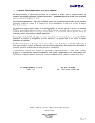 El informe de fecha 10 de noviembre de 2016 se extiende en documento aparte.
DELOITTE CUYO S.A.
MARCELO N. LOMBARDO (SOCIO)
Contador Público (U.B.A.)
C.P.C.E. de Mendoza
Matrícula 7649
Página 14
7. Perspectivas (información no cubierta por el informe del auditor)
La industria de bienes de capital de alta tecnología para la generación de energía a partir de fuentes renovables, con
productos de gran tamaño e importante valor agregado, diseñados y fabricados a requerimiento de cada cliente, tiene ciclos
operativos que superan holgadamente el año.
La constante demanda energética que se está produciendo tanto a nivel nacional como internacional, permite vislumbrar
interesantes perspectivas respecto de la concreción de nuevas adjudicaciones en materia de provisión de equipos
hidroelectromecánicos.
En el marco de la energía eólica, también se avizoran posibilidades de concretar una serie de proyectos en los cuales
IMPSA se encuentra desarrollando tecnología propia con el fin de abastecer este mercado cada vez más creciente. En este
sentido la Sociedad ha fortalecido el enfoque comercial basado en la maximización del valor para los clientes, las
soluciones a medida, la flexibilidad y el soporte de tipo global.
La estrategia de la Sociedad ha sido lograr un continuo desarrollo de la cartera de productos, ya sea en soledad o bien
explorando la posibilidad de incorporación de socios estratégicos, y la posterior venta de los parques en óptimas
condiciones de rentabilidad.
Con los contratos de provisión de equipos para los proyectos Arauco I Fase IV, Malaspina I y II, Koluel Kayke I y II y El
Jume, todos ellos en la República Argentina y el proyecto La Guajira en Venezuela la Sociedad reafirma su condición de
líder en el mercado de aerogeneradores de última tecnología en Latinoamérica.
Adicionalmente la celebración de los contratos para la provisión de componentes destinados a Central Nuclear Embalse y
CAREM la Sociedad enfatiza el interés en el suministro de índole nuclear y la importancia que este tipo de industria tiene.
IMPSA posee vasta experiencia en el suministro de elementos para la generación de energías provenientes de esa fuente.
DR. JAIME ALBERTO AGUILÓ DR. JORGE PERONE
DIRECTOR POR COMISIÓN FISCALIZADORA
 
