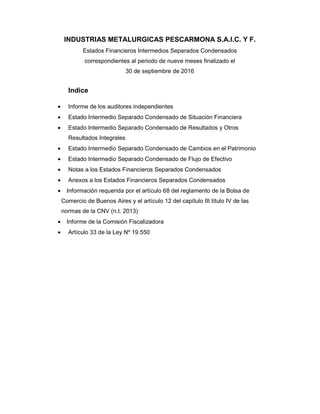 INDUSTRIAS METALURGICAS PESCARMONA S.A.I.C. Y F.
Estados Financieros Intermedios Separados Condensados
correspondientes al periodo de nueve meses finalizado el
30 de septiembre de 2016
Indice
• Informe de los auditores independientes
• Estado Intermedio Separado Condensado de Situación Financiera
• Estado Intermedio Separado Condensado de Resultados y Otros
Resultados Integrales
• Estado Intermedio Separado Condensado de Cambios en el Patrimonio
• Estado Intermedio Separado Condensado de Flujo de Efectivo
• Notas a los Estados Financieros Separados Condensados
• Anexos a los Estados Financieros Separados Condensados
• Información requerida por el artículo 68 del reglamento de la Bolsa de
Comercio de Buenos Aires y el artículo 12 del capítulo III título IV de las
normas de la CNV (n.t. 2013)
• Informe de la Comisión Fiscalizadora
• Artículo 33 de la Ley Nº 19.550
 