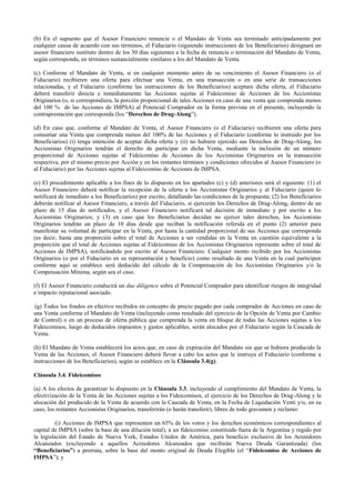 (b) En el supuesto que el Asesor Financiero renuncie o el Mandato de Venta sea terminado anticipadamente por
cualquier causa de acuerdo con sus términos, el Fiduciario (siguiendo instrucciones de los Beneficiarios) designará un
asesor financiero sustituto dentro de los 30 días siguientes a la fecha de renuncia o terminación del Mandato de Venta,
según corresponda, en términos sustancialmente similares a los del Mandato de Venta.
(c) Conforme el Mandato de Venta, si en cualquier momento antes de su vencimiento el Asesor Financiero (o el
Fiduciario) recibieren una oferta para efectuar una Venta, en una transacción o en una serie de transacciones
relacionadas, y el Fiduciario (conforme las instrucciones de los Beneficiarios) aceptare dicha oferta, el Fiduciario
deberá transferir directa e inmediatamente las Acciones sujetas al Fideicomiso de Acciones de los Accionistas
Originarios (o, si correspondiera, la porción proporcional de tales Acciones en caso de una venta que comprenda menos
del 100 % de las Acciones de IMPSA) al Potencial Comprador en la forma prevista en el presente, incluyendo la
contraprestación que corresponda (los “Derechos de Drag-Along”).
(d) En caso que, conforme al Mandato de Venta, el Asesor Financiero (o el Fiduciario) recibieren una oferta para
consumar una Venta que comprenda menos del 100% de las Acciones y el Fiduciario (conforme lo instruido por los
Beneficiarios) (i) tenga intención de aceptar dicha oferta y (ii) no hubiere ejercido sus Derechos de Drag-Along, los
Accionistas Originarios tendrán el derecho de participar en dicha Venta, mediante la inclusión de un número
proporcional de Acciones sujetas al Fideicomiso de Acciones de los Accionistas Originarios en la transacción
respectiva, por el mismo precio por Acción y en los restantes términos y condiciones ofrecidos al Asesor Financiero (o
al Fiduciario) por las Acciones sujetas al Fideicomiso de Acciones de IMPSA.
(e) El procedimiento aplicable a los fines de lo dispuesto en los apartados (c) y (d) anteriores será el siguiente: (1) el
Asesor Financiero deberá notificar la recepción de la oferta a los Accionistas Originarios y al Fiduciario (quien lo
notificará de inmediato a los Beneficiarios) por escrito, detallando las condiciones de la propuesta; (2) los Beneficiarios
deberán notificar al Asesor Financiero, a través del Fiduciario, si ejercerán los Derechos de Drag-Along, dentro de un
plazo de 15 días de notificados, y el Asesor Financiero notificará tal decisión de inmediato y por escrito a los
Accionistas Originarios; y (3) en caso que los Beneficiarios decidan no ejercer tales derechos, los Accionistas
Originarios tendrán un plazo de 10 días desde que reciban la notificación referida en el punto (2) anterior para
manifestar su voluntad de participar en la Venta, por hasta la cantidad proporcional de sus Acciones que corresponda
(es decir, hasta una proporción sobre el total de Acciones a ser vendidas en la Venta en cuestión equivalente a la
proporción que el total de Acciones sujetas al Fideicomiso de los Accionistas Originarios represente sobre el total de
Acciones de IMPSA), notificándolo por escrito al Asesor Financiero. Cualquier monto recibido por los Accionistas
Originarios (o por el Fiduciario en su representación y beneficio) como resultado de una Venta en la cual participen
conforme aquí se establece será deducido del cálculo de la Compensación de los Accionistas Originarios y/o la
Compensación Mínima, según sea el caso.
(f) El Asesor Financiero conducirá un due diligence sobre el Potencial Comprador para identificar riesgos de integridad
e impacto reputacional asociado.
(g) Todos los fondos en efectivo recibidos en concepto de precio pagado por cada comprador de Acciones en caso de
una Venta conforme el Mandato de Venta (incluyendo como resultado del ejercicio de la Opción de Venta por Cambio
de Control) o en un proceso de oferta pública que comprenda la venta en bloque de todas las Acciones sujetas a los
Fideicomisos, luego de deducidos impuestos y gastos aplicables, serán alocados por el Fiduciario según la Cascada de
Venta.
(h) El Mandato de Venta establecerá los actos que, en caso de expiración del Mandato sin que se hubiera producido la
Venta de las Acciones, el Asesor Financiero deberá llevar a cabo los actos que le instruya el Fiduciario (conforme a
instrucciones de los Beneficiarios), según se establece en la Cláusula 3.4(g).
Cláusula 3.4. Fideicomisos
(a) A los efectos de garantizar lo dispuesto en la Cláusula 3.3, incluyendo el cumplimiento del Mandato de Venta, la
efectivización de la Venta de las Acciones sujetas a los Fideicomisos, el ejercicio de los Derechos de Drag-Along y la
alocación del producido de la Venta de acuerdo con la Cascada de Venta, en la Fecha de Liquidación Venti y/o, en su
caso, los restantes Accionistas Originarios, transferirán (o harán transferir), libres de todo gravamen y reclamo:
(i) Acciones de IMPSA que representen un 65% de los votos y los derechos económicos correspondientes al
capital de IMPSA (sobre la base de una dilución total), a un fideicomiso constituido fuera de la Argentina y regido por
la legislación del Estado de Nueva York, Estados Unidos de América, para beneficio exclusivo de los Acreedores
Alcanzados (excluyendo a aquellos Acreedores Alcanzados que recibirán Nueva Deuda Garantizada) (los
“Beneficiarios”) a prorrata, sobre la base del monto original de Deuda Elegible (el “Fideicomiso de Acciones de
IMPSA”); y
 