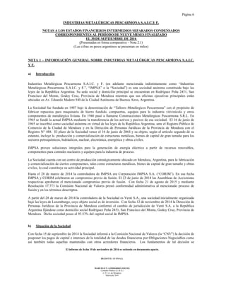Página 6
El informe de fecha 10 de noviembre de 2016 se extiende en documento aparte.
DELOITTE CUYO S.A.
MARCELO N. LOMBARDO (SOCIO)
Contador Público (U.B.A.)
C.P.C.E. de Mendoza
Matrícula 7649
INDUSTRIAS METALÚRGICAS PESCARMONA S.A.I.C.Y F.
NOTAS A LOS ESTADOS FINANCIEROS INTERMEDIOS SEPARADOS CONDENSADOS
CORRESPONDIENTES AL PERÍODO DE NUEVE MESES FINALIZADO
EL 30 DE SEPTIEMBRE DE 2016
(Presentadas en forma comparativa – Nota 2.1)
(Las cifras en pesos argentinos se presentan en miles)
NOTA 1 – INFORMACIÓN GENERAL SOBRE INDUSTRIAS METALÚRGICAS PESCARMONA S.A.I.C.
Y F.
a) Introducción
Industrias Metalúrgicas Pescarmona S.A.I.C. y F. (en adelante mencionada indistintamente como “Industrias
Metalúrgicas Pescarmona S.A.I.C. y F.”, “IMPSA” o la “Sociedad”) es una sociedad anónima constituida bajo las
leyes de la República Argentina. Su sede social y domicilio principal se encuentran en Rodríguez Peña 2451, San
Francisco del Monte, Godoy Cruz, Provincia de Mendoza mientras que sus oficinas ejecutivas principales están
ubicadas en Av. Eduardo Madero 940 de la Ciudad Autónoma de Buenos Aires, Argentina.
La Sociedad fue fundada en 1907 bajo la denominación de “Talleres Metalúrgicos Pescarmona” con el propósito de
fabricar repuestos para maquinaria de hierro fundido, compuertas, equipos para la industria vitivinícola y otros
componentes de metalúrgica liviana. En 1946 pasó a llamarse Construcciones Metalúrgicas Pescarmona S.R.L. En
1965 se fundó la actual IMPSA mediante la transferencia de los activos y pasivos de esa sociedad. El 16 de junio de
1965 se inscribió como sociedad anónima en virtud de las leyes de la República Argentina, ante el Registro Público de
Comercio de la Ciudad de Mendoza y en la Dirección de Personas Jurídicas de la Provincia de Mendoza con el
Registro N° 488. El plazo de la Sociedad vence el 16 de junio de 2064 y su objeto, según el artículo segundo de su
estatuto, incluye la producción y comercialización de estructuras metálicas, bienes de capital de gran tamaño para los
sectores petroquímicos, hidráulicos, nuclear, electrónica, energética y obras civiles.
IMPSA provee soluciones integrales para la generación de energía eléctrica a partir de recursos renovables,
componentes para centrales nucleares y equipos para la industria de proceso.
La Sociedad cuenta con un centro de producción estratégicamente ubicado en Mendoza, Argentina, para la fabricación
y comercialización de ciertos componentes, tales como estructuras metálicas, bienes de capital de gran tamaño y obras
civiles, lo cual constituye su actividad principal.
Hasta el 28 de marzo de 2014 la controladora de IMPSA era Corporación IMPSA S.A. (“CORIM”). En esa fecha
IMPSA y CORIM celebraron un compromiso previo de fusión. El 23 de junio de 2014 las Asambleas de Accionistas
respectivas aprobaron el mencionado compromiso previo de fusión. Con fecha 21 de agosto de 2015 y mediante
Resolución 17.773 la Comisión Nacional de Valores prestó conformidad administrativa al mencionado proceso de
fusión y en los términos descritptos.
A partir del 28 de marzo de 2014 la controladora de la Sociedad es Venti S.A., una sociedad inicialmente organizada
bajo las leyes de Luxemburgo, cuyo objeto social es de inversión. Con fecha 12 de noviembre de 2014 la Dirección de
Personas Jurídicas de la Provincia de Mendoza conformó el cambio de jurisdicción de Venti S.A. a la República
Argentina fijándose como domicilio social Rodríguez Peña 2451, San Francisco del Monte, Godoy Cruz, Provincia de
Mendoza. Dicha sociedad posee el 93.53% del capital social de IMPSA.
b) Situación de la Sociedad
Con fecha 15 de septiembre de 2014 la Sociedad informó a la Comisión Nacional de Valores (la “CNV”) la decisión de
posponer los pagos de capital e intereses de la totalidad de las deudas financieras por Obligaciones Negociables como
así también todas aquellas mantenidas con otros acreedores financieros. Los fundamentos de tal decisión se
 