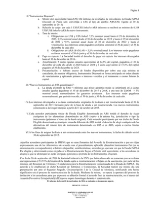 Página 8
El informe de fecha 10 de noviembre de 2016 se extiende en documento aparte.
DELOITTE CUYO S.A.
MARCELO N. LOMBARDO (SOCIO)
Contador Público (U.B.A.)
C.P.C.E. de Mendoza
Matrícula 7649
II.“Instrumentos Discount”:
a. Monto total equivalente: hasta US$ 322 millones (a los efectos de este cálculo, la Deuda IMPSA
Discount en Pesos será convertida a US$ al tipo de cambio ARS/US$ vigente al 30 de
septiembre de 2015).
b. Relación de canje: por cada 1 US$/US$ linked o ARS existente se recibirá un mínimo de 0,314
US$/US$ linked o ARS de nuevo instrumento.
c. Tasa de interés:
i. Obligaciones en US$ y US$ linked: 7,5% nominal anual hasta el 29 de diciembre de
2019, 8,5% nominal anual desde el 30 de diciembre de 2019 y hasta el 29 de diciembre
de 2022 y 9,5% nominal anual desde el 30 de diciembre de 2022 y hasta el
vencimiento. Los intereses serán pagaderos en forma semestral el 30 de junio y el 30 de
diciembre de cada año.
ii. Obligaciones en ARS: BADLAR + 3,5% nominal anual. Los intereses serán pagaderos
en forma semestral el 30 de junio y el 30 de diciembre de cada año.
d. Pago en especie: La Sociedad tendrá el derecho de pagar en especie los intereses devengados
hasta el 30 de diciembre de 2016..
e. Amortización: 5 cuotas iguales anuales equivalentes al 12,5% del capital, pagaderas el 30 de
diciembre de cada año desde el 2020 hasta el 2024 y 1 cuota equivalente al 37,5% del capital
pagadera el 30 de diciembre de 2025.
f. Precancelación: si hubiera exceso de fondos disponibles por sobre una caja mínima se
cancelarán, de manera obligatoria, Instrumentos Discount en forma anticipada en orden directo
de vencimientos y aplicando primero a intereses vencidos y el remanente a cuotas futuras de
capital.
III.“Nuevos Instrumentos en US$ garantizados”:
a. La deuda existente de USD 4 millones que posee garantías reales se amortizará en 2 cuotas
anuales iguales pagaderas el 30 de diciembre de 2017 y 2018, a una tasa de LIBOR + 3%
nominal anual, manteniéndose las garantías existentes. Los intereses serán pagaderos
semestralmente, por período vencido, el 30 de junio y 30 de diciembre de cada año.
IV.Los intereses devengados a las tasas contractuales originales de la deuda a ser reestructurada hasta el 30 de
septiembre de 2015 formarán parte de la base de deuda a ser reestructurada. Los nuevos instrumentos
comenzarán a devengar intereses a partir del 1 de octubre de 2015.
V.Cada acreedor participante titular de Deuda Elegible denominada en ARS tendrá el derecho de elegir
cualquiera de las alternativas denominadas en ARS (sujeto a la misma ley, jurisdicción o tipo de
instrumento (préstamo o bono) de la deuda original). Cada acreedor participante que sea titular de Deuda
Elegible denominada en cualquier moneda diferente de ARS tendrá el derecho de elegir cualquiera de las
alternativas del mismo tipo de instrumento denominado en US$ o en ARS, sujeto a ciertos límites
establecidos.
VI.A los fines de asignar la deuda a ser reestructurada entre los nuevos instrumentos, la fecha de cálculo será el
30 de septiembre de 2015.
Aquellos acreedores participantes de IMPSA que no sean firmantes del Acuerdo de Reestructuración o que no elijan
expresamente una de las Alternativas de acuerdo con el procedimiento aplicable obtendrán Instrumentos Par (en su
denominación correspondiente), si hubiera disponible; estableciéndose, sin embargo, que una vez que la Deuda IMPSA
Par elegida y determinada como elegida en la Reestructuración llegue al Monto total equivalente, a los acreedores en
disenso o que se abstengan les serán otorgadas porciones a prorrata de los Instrumentos Discount.
Con fecha 26 de septiembre de 2016 la Sociedad informó a la CNV que había alcanzado un consenso con acreedores
que representan el 51,51% del monto de la deuda sujeta a reestructuración reflejado en la suscripción, por parte de los
mismos, del Resumen de Términos y Condiciones para la Reestructuración Consensuada de la Deuda de IMPSA. De
acuerdo a lo establecido en dicho Resumen de Términos y Condiciones, la Sociedad realizó ese mismo día una
presentación por ante el Segundo Juzgado, Circunscripción I de la Ciudad de Mendoza, notificando este hecho
significativo en el proceso de reestructuración de la deuda. Mediante la misma, se espera la apertura del proceso de
invitación a los acreedores para que expresen su adhesión formal al acuerdo final de reestructuración, en el marco del
Acuerdo Preventivo Extrajudicial (APE) que se espera homologar durante el corriente año.
 