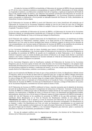 (ii) todas las Acciones de IMPSA no transferidas al Fideicomiso de Acciones de IMPSA (las que representarán
un 35% de los votos y derechos económicos correspondientes al capital de IMPSA, determinado en la forma indicada
en el apartado (i) anterior), a un fideicomiso constituido fuera de la Argentina y regido por la legislación del Estado de
Nueva York, Estados Unidos de América, cuyo fiduciario será asimismo el Fiduciario del Fideicomiso de Acciones de
IMPSA (el “Fideicomiso de Acciones de los Accionistas Originarios”). Los Accionistas Originarios prestarán en
cuanto corresponda su colaboración a fin de permitir un adecuado desarrollo del Proceso de Venta, absteniéndose de
obstaculizar el mismo en forma alguna.
(b) El Fideicomiso de Acciones de IMPSA (a través del Fiduciario) será el único beneficiario del producido que el
Fideicomiso de Acciones de los Accionistas Originarios obtenga en caso de una Venta (en cuyo caso el Fiduciario
deberá alocar inmediatamente la porción de los fondos de cualquier Venta en el modo aquí previsto en el Anexo III en
el apartado “Cascada de Venta”).
(c) Las Acciones contribuidas al Fideicomiso de Acciones de IMPSA y al Fideicomiso de Acciones de los Accionistas
Originarios deberán ser automáticamente transferidas por el Fiduciario al Potencial Comprador una vez ocurrida una
Venta en virtud del Mandato de Venta, en la forma que indiquen los Beneficiarios.
(d) El Fiduciario sólo recibirá y aceptará instrucciones de los Beneficiarios con respecto a la transferencia de dichas
Acciones mientras los Fideicomisos continúen vigentes, en la forma prevista en los Fideicomisos. Asimismo, los
Beneficiarios con Voto serán los únicos facultados para instruir al Fiduciario respecto al ejercicio de los derechos de
voto correspondientes a las Acciones sujetas al Fideicomiso de Acciones de IMPSA en las asambleas de accionistas de
IMPSA, de acuerdo con lo establecido en dicho Fideicomiso y en el Acuerdo de Gobierno Corporativo.
(e) Los Accionistas Originarios serán los únicos facultados para instruir al Fiduciario respecto al ejercicio de los
derechos de voto correspondientes a las Acciones sujetas al Fideicomiso de Acciones de los Accionistas Originarios en
las asambleas de accionistas de IMPSA, de acuerdo con lo establecido en dicho Fideicomiso y en el Acuerdo de
Gobierno Corporativo (pero no estarán facultados para instruir al Fiduciario (o de ningún modo obstruir o cuestionar)
respecto a una Venta o cualquier transferencia de Acciones realizada en virtud de las instrucciones impartidas por los
Beneficiarios conforme lo dispuesto en el presente.
(f) Los Accionistas Originarios serán los beneficiarios residuales del Fideicomiso de Acciones de los Accionistas
Originarios, pero las Acciones sujetas al mismo sólo serán devueltas a los Accionistas Originarios o de cualquier modo
desafectadas del Fideicomiso de Acciones de los Accionistas Originarios una vez vencido el Mandato de Venta (y todas
sus renovaciones) conforme los términos y condiciones del mismo y, en su caso, siempre que los Beneficiarios hubieran
resuelto disolver los Fideicomisos, conforme a sus términos y condiciones.
(g) En caso de expiración del Mandato de Venta sin que se haya producido la Venta, los Beneficiarios deberán instruir
al Fiduciario, dentro de los 90 días de dicha fecha de expiración para que: (i) haga que IMPSA obtenga autorización
para el listado para la negociación de las Acciones en el Mercado de Valores de Buenos Aires S.A., a fin de proceder a
la venta en bloque del 100% de las Acciones (luego de extinguir ambos Fideicomisos a tales fines) y la alocación del
producido de dicha venta en el mercado en la forma prevista en la Cascada de Venta; o (ii) prorrogue la vigencia del
Fideicomiso de Acciones de IMPSA a los fines que los Beneficiarios le instruyan y extinga el Fideicomiso de Acciones
de los Accionistas Originarios, retornando las Acciones sujetas al mismo a Venti.
(h) El Fideicomiso de Acciones de IMPSA establecerá la forma y mayorías necesarias para la adopción de decisiones
por parte de los Beneficiarios, incluyendo el otorgamiento de instrucciones al Fiduciario. Asimismo, el Fideicomiso de
Acciones de IMPSA (i) establecerá que todos los Beneficiarios tendrán derecho de voto respecto de aquellas cuestiones
atinentes a los Fideicomisos, el Mandato de Venta y el Proceso de Venta y (ii) determinará qué Beneficiarios tendrán,
adicionalmente, derecho de voto a fin de instruir al Fiduciario respecto de temas corporativos de IMPSA (incluyendo el
sentido del voto del Fiduciario en las asambleas de accionistas de IMPSA en las que deba participar), según lo
manifiesten dichos Beneficiarios en su Voto de Elección (los Beneficiarios referidos en este punto (ii), los
“Beneficiarios con Voto”). Todo lo atinente a la toma de decisiones del Fideicomiso de Acciones de IMPSA y la
composición de las respectivas clases de Beneficiarios, incluyendo qué decisiones corresponden a los Beneficiarios en
su conjunto y cuáles a los Beneficiarios con Voto, así como sus mecanismos y procedimientos no son materia del
presente APE y serán regulados exclusivamente por las reglas del propio Fideicomiso de Acciones de IMPSA, sin que
esto genere ningún tipo de derecho a IMPSA o a los Accionistas Originarios para intervenir, opinar o cuestionar las
decisiones en cuestión, sus mecanismos, procedimientos o validez.
(i) En caso de cualquier conflicto entre las disposiciones del presente y los términos de los Fideicomisos, los
términos de los Fideicomisos prevalecerán.
ARTÍCULO IV
REESTRUCTURACIÓN A TRAVÉS DEL APE
 