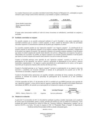 Página 14
El informe de fecha 10 de noviembre de 2016 se extiende en documento aparte.
DELOITTE CUYO S.A.
MARCELO N. LOMBARDO (SOCIO)
Contador Público (U.B.A.)
C.P.C.E. de Mendoza
Matrícula 7649
Los estados financieros de la sociedad controlada Central Eólica Pampa de Malaspina S.A. contemplan un ajuste
retroactivo para corregir ciertos errores anteriores y cuyo detalle se expone a continuación:
31.12.2015 01.01.2015
Ajuste deudas comerciales (25.121) -
Ajuste impuesto diferido (156.619) (51.992)
TOTAL (181.740) (51.992)
El ajuste antes mencionado modifica el valor de ciertas inversiones en subsidiarias, controladas en conjunto y
asociadas.
2.5 Entidades controladas en conjunto
Un acuerdo conjunto es un acuerdo contractual mediante el cual la Sociedad y otras partes emprenden una
actividad económica que se somete a control conjunto, es decir, cuando las decisiones sobre las actividades
relevantes requieren el consentimiento unánime de las partes que comparten el control.
Los acuerdos conjuntos pueden ser una “operación conjunta” o un “negocio conjunto”. La clasificación de un
acuerdo conjunto en una operación conjunta o en un negocio conjunto dependerá de los derechos y obligaciones
de las partes con respecto al acuerdo. Una operación conjunta es un acuerdo conjunto mediante el cual las partes
que tienen el control conjunto del acuerdo tienen derecho a los activos y obligaciones con respecto a los pasivos,
relacionados con el acuerdo. En cambio, un negocio conjunto es un acuerdo conjunto mediante el cual las partes
que tienen el control conjunto del acuerdo tienen derecho a los activos netos del acuerdo.
Cuando la Sociedad participa como operador de una “operación conjunta”, reconoce en relación con su
participación en esa operación, sus activos y pasivos, incluyendo su participación en los activos y pasivos
mantenidos conjuntamente y los ingresos y gastos procedentes de su participación en la venta y en los gastos
incurridos por la operación conjunta sobre una base de línea por línea.
Cuando la Sociedad participa en un “negocio conjunto” reconoce su participación en ese negocio como una
inversión y contabiliza esa inversión utilizando el método de la participación de acuerdo con la NIC 28
“Inversiones en asociadas y negocios conjuntos”.
Cuando la Sociedad realiza operaciones con aquellas entidades controladas de forma conjunta, las pérdidas y
ganancias se eliminan de acuerdo al porcentaje de participación de la Sociedad en el ente controlado
conjuntamente.
Al 30 de septiembre de 2016 y 31 de diciembre de 2015, la entidad en la que IMPSA participa como operador de
una “operación conjunta” y cuyos activos, pasivos, ingresos y gastos han sido incluidos en los estados financieros
individuales de IMPSA, de acuerdo con su participación en la operación conjunta, es la siguiente:
Sociedad País Actividad Principal
Porcentaje de
participación
2016 2015
IMPSA – Martin y Martin S.A. – UTE Argentina Servicios ambientales 60% 60%
2.6 Modelo de revaluación
A partir del 31 de diciembre de 2013, la Sociedad ha cambiado la política contable relacionada con la medición
de ciertas clases de propiedades, planta y equipo, pasando del modelo de costo al modelo de revaluación. Como
resultado del cambio incrementó los valores en libros de “Terrenos, Edificios y Maquinarias y equipos” por un
total de 224.593 a esa fecha. Tal como lo requiere la NIC 16 "Propiedad, Planta y Equipo", la depreciación
 