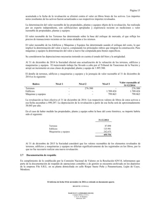 Página 15
El informe de fecha 10 de noviembre de 2016 se extiende en documento aparte.
DELOITTE CUYO S.A.
MARCELO N. LOMBARDO (SOCIO)
Contador Público (U.B.A.)
C.P.C.E. de Mendoza
Matrícula 7649
acumulada a la fecha de la revaluación se eliminó contra el valor en libros bruto de los activos. Los importes
netos resultantes de los activos fueron actualizados a sus respectivos importes revaluados.
La determinación del valor razonable de las propiedades, plantas y equipos objeto de la revaluación, fue realizada
por un experto independiente, con calificaciones apropiadas y experiencia reciente en mediciones a valor
razonable de propiedades, plantas y equipos.
El valor razonable de los Terrenos fue determinado sobre la base del enfoque de mercado, el que refleja los
precios de transacciones recientes en las zonas aledañas a los mismos.
El valor razonable de los Edificios y Máquinas y Equipos fue determinado usando el enfoque del costo, lo que
implicó la determinación del valor a nuevo, computando los principales rubros que integran la construcción. Para
máquinas y equipos la determinación del valor a nuevo fue computada para bienes específicos.
Se consideraron las depreciaciones necesarias teniendo en cuenta el estado del bien y la antigüedad.
Al 31 de diciembre de 2014 la Sociedad efectuó una actualización de la valuación de los terrenos, edificios y
maquinarias y equipos. El mencionado trabajo fue llevado a cabo por el Tribunal de Tasaciones de la Nación y
arrojó un incremento en esas clases de propiedad, planta y equipo de 1.895.500.
El detalle de terrenos, edificios y maquinarias y equipos y la jerarquía de valor razonable al 31 de diciembre de
2014 es la siguiente:
Rubro Nivel 1 Nivel 2 Nivel 3
Valor razonable al
31/12/2014
Terrenos - 276.500 - 276.500
Edificios - - 1.709.424 1.709.424
Máquinas y equipos - - 799.863 799.863
La revaluación se hizo efectiva el 31 de diciembre de 2014. Los respectivos valores de libros de estos activos a
esa fecha ascendían a 890.287. La depreciación de la revaluación a partir de esa fecha será de aproximadamente
38.045 por año.
En el caso de haber medido las propiedades, planta y equipo sobre la base del costo histórico, su importe habría
sido el siguiente:
31.12.2014
Terrenos 87.098
Edificios 125.981
Maquinarias y equipos 242.675
455.754
Al 31 de diciembre de 2015 la Sociedad consideró que los valores razonables de los elementos revaluados de
terrenos, edificios y maquinarias y equipos no diferían significativamente de los registrados en los libros, por lo
que no fue necesario realizar una nueva revaluación.
2.7 Documentación de respaldo
En cumplimiento de lo establecido por la Comisión Nacional de Valores en la Resolución 629/14, informamos que
parte de la documentación de respaldo de operaciones contables y de gestión se encuentra archivada en los depósitos
de la empresa File S.R.L. en su planta domiciliada en calle Roque Saenz Peña y Panamericana, Luján de Cuyo,
Mendoza.
 