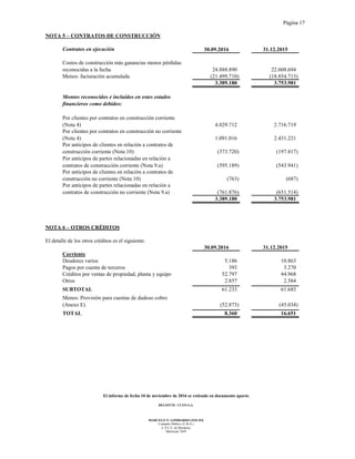 Página 17
El informe de fecha 10 de noviembre de 2016 se extiende en documento aparte.
DELOITTE CUYO S.A.
MARCELO N. LOMBARDO (SOCIO)
Contador Público (U.B.A.)
C.P.C.E. de Mendoza
Matrícula 7649
NOTA 5 – CONTRATOS DE CONSTRUCCIÓN
Contratos en ejecución 30.09.2016 31.12.2015
Costos de construcción más ganancias menos pérdidas
reconocidas a la fecha 24.888.890 22.608.694
Menos: facturación acumulada (21.499.710) (18.854.713)
3.389.180 3.753.981
Montos reconocidos e incluidos en estos estados
financieros como debidos:
Por clientes por contratos en construcción corriente
(Nota 4) 4.029.712 2.716.719
Por clientes por contratos en construcción no corriente
(Nota 4) 1.091.016 2.431.221
Por anticipos de clientes en relación a contratos de
construcción corriente (Nota 10) (373.720) (197.817)
Por anticipos de partes relacionadas en relación a
contratos de construcción corriente (Nota 9.a) (595.189) (543.941)
Por anticipos de clientes en relación a contratos de
construcción no corriente (Nota 10) (763) (687)
Por anticipos de partes relacionadas en relación a
contratos de construcción no corriente (Nota 9.a) (761.876) (651.514)
3.389.180 3.753.981
NOTA 6 – OTROS CRÉDITOS
El detalle de los otros créditos es el siguiente:
30.09.2016 31.12.2015
Corriente
Deudores varios 5.186 10.863
Pagos por cuenta de terceros 393 3.270
Créditos por ventas de propiedad, planta y equipo 52.797 44.968
Otros 2.857 2.584
SUBTOTAL 61.233 61.685
Menos: Provisión para cuentas de dudoso cobro
(Anexo E) (52.873) (45.034)
TOTAL 8.360 16.651
 