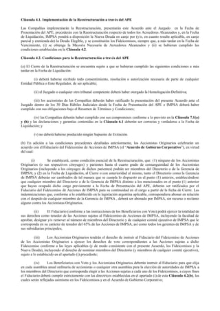 Cláusula 4.1. Implementación de la Reestructuración a través del APE
Las Compañías implementarán la Reestructuración, presentarán este Acuerdo ante el Juzgado en la Fecha de
Presentación del APE, procederán con la Reestructuración respecto de todos los Acreedores Alcanzados y, en la Fecha
de Liquidación, IMPSA pondrá a disposición la Nueva Deuda en canje por (y/o, en cuanto resulte aplicable, en canje
parcial y enmienda de) la Deuda Elegible, y se constituirán los Fideicomisos, siempre que, a más tardar en la Fecha de
Vencimiento, (i) se obtenga la Mayoría Necesaria de Acreedores Alcanzados y (ii) se hubieran cumplido las
condiciones establecidas en la Cláusula 4.2.
Cláusula 4.2. Condiciones para la Reestructuración a través del APE
(a) El Cierre de la Reestructuración se encuentra sujeto a que se hubieran cumplido las siguientes condiciones a más
tardar en la Fecha de Liquidación:
(i) deberá haberse recibido todo consentimiento, resolución o autorización necesaria de parte de cualquier
Entidad Pública o Ente Regulador, de ser aplicable;
(ii) el Juzgado o cualquier otro tribunal competente deberá haber otorgado la Homologación Definitiva;
(iii) los accionistas de las Compañías deberán haber ratificado la presentación del presente Acuerdo ante el
Juzgado dentro de los 30 Días Hábiles Judiciales desde la Fecha de Presentación del APE e IMPSA deberá haber
cumplido con sus obligaciones bajo el Resumen de Términos y Condiciones;
(iv) las Compañías deberán haber cumplido con sus compromisos conforme a lo previsto en la Cláusula 7.1(a)
y (h) y las declaraciones y garantías contenidas en la Cláusula 6.1 deberán ser correctas y verdaderas a la Fecha de
Liquidación; y
(v) no deberá haberse producido ningún Supuesto de Extinción.
(b) En adición a las condiciones precedentes detalladas anteriormente, los Accionistas Originarios celebrarán un
acuerdo con el Fiduciario del Fideicomiso de Acciones de IMPSA (el “Acuerdo de Gobierno Corporativo”), en virtud
del cual:
(i) Se establecerá, como condición esencial de la Reestructuración, que: (1) ninguno de los Accionistas
Originarios (o sus respectivos cónyuges) y parientes hasta el cuarto grado de consanguinidad de los Accionistas
Originarios (incluyendo a los cónyuges de dichos parientes) podrán ser miembros del Directorio o de la Gerencia de
IMPSA; y (2) en la Fecha de Liquidación, al Cierre o con anterioridad al mismo, tanto el Directorio como la Gerencia
de IMPSA deberán ser cambiados de tal manera que se cumpla lo dispuesto en el punto (1) anterior, estableciéndose
que cualquier miembro del Directorio o de la Gerencia de IMPSA distinto a los mencionados en el punto (1) anterior
que hayan ocupado dicho cargo previamente a la Fecha de Presentación del APE, deberán ser ratificados por el
Fiduciario del Fideicomiso de Acciones de IMPSA para su continuidad en el cargo a partir de la fecha de Cierre. Las
indemnizaciones que, conforme a lo establecido en la legislación argentina aplicable, correspondiera abonar en relación
con el despido de cualquier miembro de la Gerencia de IMPSA , deberá ser abonado por IMPSA, sin recurso o reclamo
alguno contra los Accionistas Originarios.
(ii) El Fiduciario (conforme a las instrucciones de los Beneficiarios con Voto) podrá ejercer la totalidad de
sus derechos como tenedor de las Acciones sujetas al Fideicomiso de Acciones de IMPSA, incluyendo la facultad de
aprobar, designar y/o remover al número de miembros del Directorio y de cualquier comité ejecutivo de IMPSA que le
corresponda en su carácter de tenedor del 65% de las Acciones de IMPSA, así como todos los gerentes de IMPSA y de
sus subsidiarias principales;
(iii) Los Accionistas Originarios tendrán el derecho de instruir al Fiduciario del Fideicomiso de Acciones
de los Accionistas Originarios a ejercer los derechos de voto correspondientes a las Acciones sujetas a dicho
Fideicomiso conforme a las leyes aplicables (y de modo consistente con el presente Acuerdo, los Fideicomisos y la
Nueva Deuda), incluyendo el derecho de nominar miembros del Directorio (y miembros de cualquier comité ejecutivo),
sujeto a lo establecido en el apartado (i) precedente;
(iv) Los Beneficiarios con Voto y los Accionistas Originarios deberán instruir al Fiduciario para que elija
en cada asamblea anual ordinaria de accionistas o cualquier otra asamblea para la elección de autoridades de IMPSA a
los miembros del Directorio que corresponda elegir a las Acciones sujetas a cada uno de los Fideicomisos, a cuyos fines
el Fiduciario deberá cumplir estrictamente con las directrices establecidas en el apartado (i) de esta Cláusula 4.2(b), las
cuales serán reflejadas asimismo en los Fideicomisos y en el Acuerdo de Gobierno Corporativo;
 