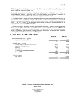 Página 21
El informe de fecha 10 de noviembre de 2016 se extiende en documento aparte.
DELOITTE CUYO S.A.
MARCELO N. LOMBARDO (SOCIO)
Contador Público (U.B.A.)
C.P.C.E. de Mendoza
Matrícula 7649
• IMPSA Energías Renovables Uruguay S.A.: hasta el año 2015 la Sociedad recibió asistencia financiera por parte
de IMPSA Energías Renovables Uruguay S.A.
• Con fecha 21 de diciembre de 2012, Central Eólica Pampa de Malaspina S.A. (“CEPMSA”) envió a IMPSA una
oferta (en adelante “la Oferta”), identificada como 01/2012, para provisión llave en mano de la totalidad de los
equipos y servicios necesarios tendientes a la construcción del parque eólico Malaspina I.
En la Oferta se delimita el derecho de IMPSA a subcontratar la provisión de los materiales, equipos y servicios que
sean necesarios para el cumplimiento del objeto de la misma en aspectos como la ingeniería y el suministro de
unidades aerogeneradores, incluyendo el transporte, montaje puesta en marcha y habilitación comercial del parque
eólico. A su vez, se indica que dicha posible subcontratación no importará transferencia alguna de las
responsabilidades asumidas por IMPSA en la Oferta.
CEPMSA efectuó pagos a proveedores los cuales, de acuerdo a lo dispuesto en la cláusula 19 (“Subcontratación de
Bienes y Servicios”) de la Oferta, deben ser computados contra el precio establecido en la misma. IMPSA será la
exclusiva responsable frente a los proveedores en relación a los mismos, sin que estos últimos posean reclamo,
acción o derechos a tal respecto frente a CEPMSA. En el marco anteriormente descripto IMPSA es responsable
solidario por la ejecución de las obras vinculadas a dichos pagos.
b) OPERACIONES CON PARTES RELACIONADAS
30.09.2016 30.09.2015
Ingresos por venta de bienes y servicios
Ingeniería y Computación S.A. - 1.845
- 1.845
Compra de bienes y servicios
Compañía de Seguros La Mercantil Andina S.A. 4.191 6.665
Ingeniería y Computación S.A. 22.146 2.293
Jazwer S.A. 2.433 1.595
ICSA do Brasil 381 52
Tecnología y Servicios Ambientales S.A. - 2.552
Transapelt S.A. 6.700 5.553
35.851 18.710
Préstamos otorgados
ICSA do Brasil - 16.706
- 16.706
 