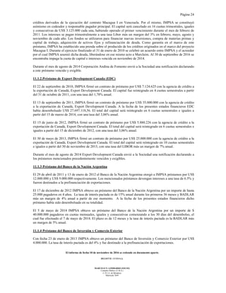 Página 24
El informe de fecha 10 de noviembre de 2016 se extiende en documento aparte.
DELOITTE CUYO S.A.
MARCELO N. LOMBARDO (SOCIO)
Contador Público (U.B.A.)
C.P.C.E. de Mendoza
Matrícula 7649
créditos derivados de la ejecución del contrato Macagua I en Venezuela. Por el mismo, IMPSA se constituyó
asimismo en codeudor y responsable pagador principal. El capital será cancelado en 16 cuotas trimestrales, iguales
y consecutivas de US$ 3.125.000 cada una, habiendo operado el primer vencimiento durante el mes de febrero de
2011. Los intereses se pagan trimestralmente a una tasa Libor más un margen del 3% en febrero, mayo, agosto y
noviembre de cada año. Los fondos se utilizaron para financiar nuevas inversiones, compra de materias primas y
capital de trabajo, adquisición de activos fijos y refinanciación de deuda. Como garantía en el marco de este
préstamo, IMPSA ha establecido una prenda sobre el producido de los créditos originados en el marco del proyecto
Macagua I. Durante el ejercicio finalizado el 31 de enero de 2010 se celebró un acuerdo entre IMPSA y el acreedor
por el cual IMPSA asumió dicha deuda, liberándose en ese mismo acto a Marclaim. Al 30 de septiembre de 2016 se
encontraba impaga la cuota de capital e intereses vencida en noviembre de 2014.
Durante el mes de agosto de 2014 Corporación Andina de Fomento envió a la Sociedad una notificación declarando
a este préstamo vencido y exigible.
11.1.2.Préstamo de Export Development Canada (EDC)
El 22 de septiembre de 2010, IMPSA firmó un contrato de préstamo por US$ 7.124.625 con la agencia de crédito a
la exportación de Canadá, Export Development Canada. El capital fue reintegrado en 4 cuotas semestrales a partir
del 31 de octubre de 2011, con una tasa del 1,78% anual.
El 13 de septiembre de 2011, IMPSA firmó un contrato de préstamo por US$ 35.000.000 con la agencia de crédito
a la exportación de Canadá, Export Development Canada. A la fecha de los presentes estados financieros EDC
había desembolsado US$ 27.697.118,56. El total del capital será reintegrado en 6 cuotas semestrales e iguales a
partir del 15 de marzo de 2014, con una tasa del 3,06% anual.
El 15 de junio de 2012, IMPSA firmó un contrato de préstamo por US$ 5.880.226 con la agencia de crédito a la
exportación de Canadá, Export Development Canada. El total del capital será reintegrado en 6 cuotas semestrales e
iguales a partir del 15 de diciembre de 2012, con una tasa del 3,06% anual.
El 30 de mayo de 2013, IMPSA firmó un contrato de préstamo por US$ 25.000.000 con la agencia de crédito a la
exportación de Canadá, Export Development Canada. El total del capital será reintegrado en 10 cuotas semestrales
e iguales a partir del 30 de noviembre de 2013, con una tasa del LIBOR más un margen de 7% anual.
Durante el mes de agosto de 2014 Export Development Canada envió a la Sociedad una notificación declarando a
los préstamos mencionados precedentemente vencidos y exigibles.
11.1.3 Préstamo del Banco de la Nación Argentina
El 29 de abril de 2011 y 13 de enero de 2012 el Banco de la Nación Argentina otorgó a IMPSA préstamos por US$
12.000.000 y US$ 9.000.000 respectivamente. Los mencionados préstamos devengan intereses a una tasa de 6.5% y
fueron destinados a la prefinanciación de exportaciones.
El 17 de diciembre de 2012 IMPSA obtuvo un préstamo del Banco de la Nación Argentina por un importe de hasta
25.000 pagaderos en 4 años. La tasa de interés pactada es de 15% anual durante los primeros 36 meses y BADLAR
más un margen de 4% anual a partir de ese momento. A la fecha de los presentes estados financieros dicho
préstamo había sido desembolsado en su totalidad.
El 5 de mayo de 2014 IMPSA obtuvo un préstamo del Banco de la Nación Argentina por un importe de $
40.000.000 pagaderos en cuotas mensuales, iguales y consecutivas comenzando a los 30 días del desembolso, el
cual fue efectuado el 7 de mayo de 2014. El plazo es de 12 meses y la tasa de interés pactada es la BADLAR más
un margen de 5% anual.
11.1.4 Préstamo del Banco de Inversión y Comercio Exterior
Con fecha 23 de enero de 2013 IMPSA obtuvo un préstamo del Banco de Inversión y Comercio Exterior por US$
4.000.000. La tasa de interés pactada es del 4% y fue destinado a la prefinanciación de exportaciones.
 
