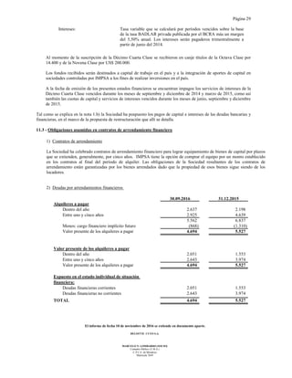 Página 29
El informe de fecha 10 de noviembre de 2016 se extiende en documento aparte.
DELOITTE CUYO S.A.
MARCELO N. LOMBARDO (SOCIO)
Contador Público (U.B.A.)
C.P.C.E. de Mendoza
Matrícula 7649
Intereses: Tasa variable que se calculará por períodos vencidos sobre la base
de la tasa BADLAR privada publicada por el BCRA más un margen
del 5,50% anual. Los intereses serán pagaderos trimestralmente a
partir de junio del 2014.
Al momento de la suscripción de la Décimo Cuarta Clase se recibieron en canje títulos de la Octava Clase por
14.400 y de la Novena Clase por US$ 200.000.
Los fondos recibidos serán destinados a capital de trabajo en el país y a la integración de aportes de capital en
sociedades controladas por IMPSA a los fines de realizar inversiones en el país.
A la fecha de emisión de los presentes estados financieros se encuentran impagos los servicios de intereses de la
Décimo Cuarta Clase vencidos durante los meses de septiembre y diciembre de 2014 y marzo de 2015, como así
también las cuotas de capital y servicios de intereses vencidos durante los meses de junio, septiembre y diciembre
de 2015.
Tal como se explica en la nota 1.b) la Sociedad ha pospuesto los pagos de capital e intereses de las deudas bancarias y
financieras, en el marco de la propuesta de restructuración que allí se detalla.
11.3 - Obligaciones asumidas en contratos de arrendamiento financiero
1) Contratos de arrendamiento
La Sociedad ha celebrado contratos de arrendamiento financiero para lograr equipamiento de bienes de capital por plazos
que se extienden, generalmente, por cinco años. IMPSA tiene la opción de comprar el equipo por un monto establecido
en los contratos al final del período de alquiler. Las obligaciones de la Sociedad resultantes de los contratos de
arrendamiento están garantizadas por los bienes arrendados dado que la propiedad de esos bienes sigue siendo de los
locadores.
2) Deudas por arrendamientos financieros
30.09.2016 31.12.2015
Alquileres a pagar
Dentro del año 2.637 2.198
Entre uno y cinco años 2.925 4.639
5.562 6.837
Menos: cargo financiero implícito futuro (868) (1.310)
Valor presente de los alquileres a pagar 4.694 5.527
Valor presente de los alquileres a pagar
Dentro del año 2.051 1.553
Entre uno y cinco años 2.643 3.974
Valor presente de los alquileres a pagar 4.694 5.527
Expuesto en el estado individual de situación
financiera:
Deudas financieras corrientes 2.051 1.553
Deudas financieras no corrientes 2.643 3.974
TOTAL 4.694 5.527
 