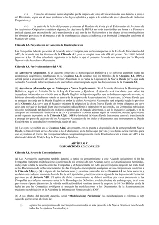 (v) Todas las decisiones serán adoptadas por la mayoría de votos de los accionistas con derecho a voto o
del Directorio, según sea el caso, conforme a las leyes aplicables y sujeto a lo establecido en el Acuerdo de Gobierno
Corporativo; y
(vi) A partir de la fecha del presente y mientras el Mandato de Venta y/o el Fideicomiso de Acciones de
los Accionistas Originarios continúen vigentes, las Acciones de IMPSA no serán transferibles en forma o a Persona o
entidad alguna, con excepción de (a) la transferencia a cada uno de los Fideicomisos a los efectos de su constitución en
los términos previstos en el presente, y (b) la transferencia o directa o indirecta a un Potencial Comprador conforme el
Mandato de Venta.
Cláusula 4.3. Presentación del Acuerdo de Reestructuración
Las Compañías deberán presentar el Acuerdo ante el Juzgado para su homologación en la Fecha de Presentación del
APE, de acuerdo con los términos de la Cláusula 4.1, pero en ningún caso más allá del primer Día Hábil Judicial
posterior a los 15 días calendario siguientes a la fecha en que el presente Acuerdo sea suscripto por la Mayoría
Necesaria de Acreedores Alcanzados.
Cláusula 4.4. Perfeccionamiento del APE
(a) Acreedores Alcanzados. Si el Acuerdo obtuviera la Homologación Definitiva y se hubieran cumplido todas las
condiciones suspensivas establecidas en la Cláusula 4.2, de acuerdo con los términos de la Cláusula 4.1, IMPSA
deberá poner a disposición de cada Acreedor Alcanzado en la Fecha de Liquidación la Nueva Deuda por la que cada
Acreedor Alcanzado hubiera optado o a la que hubiera sido reasignada según las disposiciones de la Cláusula 3.2.
(b) Acreedores Alcanzados que se Abstengan o Voten Negativamente. Si el Acuerdo obtuviera la Homologación
Definitiva, según el Artículo 76 de la Ley de Concursos y Quiebras, el Acuerdo será vinculante para todos los
Acreedores Alcanzados en relación con su Deuda Elegible, incluyendo aquellos que no hubieran expresado su voto, se
hubieran abstenido o hubieran votado en contra de la propuesta de Reestructuración. En ese caso, la Nueva Deuda que
se entregue en canje por la Deuda Elegible en poder de dichos Acreedores Alcanzados será asignada según lo previsto
en la Cláusula 3.2, salvo que el Juzgado ordenara la asignación de dicha Nueva Deuda de forma diferente, en cuyo
caso, una vez que el Juzgado dicte una resolución judicial firme e inapelable en tal sentido, las Compañías publicarán
un aviso notificando tal decisión en el diario argentino que el Juzgado determine, si así lo indicare el Juzgado, y en la
Autopista de Información Financiera de la CNV y distribuirá la Nueva Deuda según la resolución judicial, aplicándose
en tal supuesto lo previsto en la Cláusula 5.2(b). IMPSA distribuirá la Nueva Deuda únicamente contra la transferencia
y entrega por parte de cada uno de los Acreedores Alcanzados de los títulos y documentos que instrumenten su Deuda
Elegible para su cancelación y/o enmienda, según el caso.
(c) Tal como se ratifica en la Cláusula 5.2(a) del presente, con la puesta a disposición de la correspondiente Nueva
Deuda, la transferencia de las Acciones a los Fideicomisos en la forma aquí prevista y los demás actos previstos para
que se produzca el Cierre, las Compañías habrán cumplido íntegramente con la Reestructuración a través del APE a los
efectos del Artículo 59 de la Ley de Concursos y Quiebras.
ARTÍCULO V
DISPOSICIONES ADICIONALES
Cláusula 5.1. Retiro de Consentimientos
(a) Los Acreedores Aceptantes tendrán derecho a retirar su consentimiento a este Acuerdo únicamente si (i) las
Compañías realizaran modificaciones o reformas de los términos de este Acuerdo, salvo las Modificaciones Permitidas,
incluyendo la falta de acuerdo entre las Compañías y el Representante del APE que corresponda respecto del texto final
de los Documentos de la Reestructuración; (ii) las Compañías incumplieran cualquiera de sus compromisos conforme a
la Cláusula 7.1(a) y (h) o alguna de las declaraciones y garantías contenidas en la Cláusula 6.1 no fuera correcta y
verdadera en cualquier momento hasta la Fecha de Liquidación; y/o (iii) ocurriera alguno de los Supuestos de Extinción
previstos en el Artículo VIII. El retiro de dicho consentimiento se deberá notificar por carta documento a las
Compañías en cualquier momento antes de la Homologación Definitiva; estableciéndose sin embargo que, en el caso
previsto en el punto (i) anterior, la referida notificación deberá remitirse dentro de un plazo de 10 Días Hábiles desde la
fecha en que las Compañías notifiquen al mercado las modificaciones a los Documentos de la Reestructuración
mediante su publicación en la Autopista de Información Financiera de la CNV.
(b) A los efectos del presente Acuerdo, serán “Modificaciones Permitidas” las modificaciones o reformas a este
Acuerdo que tuvieran el efecto de:
(i) agravar los compromisos de las Compañías contraídos en este Acuerdo o la Nueva Deuda en beneficio de
todos los Acreedores Alcanzados; o
 