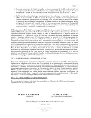 Página 34
El informe de fecha 10 de noviembre de 2016 se extiende en documento aparte.
DELOITTE CUYO S.A.
MARCELO N. LOMBARDO (SOCIO)
Contador Público (U.B.A.)
C.P.C.E. de Mendoza
Matrícula 7649
l) Durante el mes de marzo de 2010, la Sociedad se constituyó como garante de Wind Power Energia S.A. por
el cumplimiento de dos contratos celebrados entre esa sociedad y PAMA S.p.A por la compra de activos
fijos por EUR 4.357.000. Al 30 de septiembre de 2016, el saldo pendiente de pago era de EUR 2.136.968.
m) La Sociedad descontó certificados por la prestación de servicios ambientales en una entidad financiera por
43.010 al 31 de diciembre de 2014. En garantía de la operación cedió los derechos emergentes de un
convenio suscripto con la Municipalidad de Rosario por el cual se acordó otorgar un plazo de 180 días para
la cancelación de certificados por la prestación de servicios de recolección de residuos domiciliarios, barrido
y limpieza de la zona sur de la ciudad de Rosario. El convenio mencionado dispone que la Municipalidad
cancelará directamente a la entidad financiera el importe de los certificados más los intereses fijados por la
institución bancaria y el impuesto al valor agregado que corresponda.
El 5 de diciembre de 2014, Wind Power Energia S.A. (WPE) formuló una solicitud de Recuperación Judicial (en
adelante “RJ”) ante la justicia del Estado de Pernambuco Brasil, debido a problemas financieros que afectaban la
capacidad de generación de fondos de dicha compañía, en virtud del importante atraso en los pagos por parte de sus
clientes principales. El 12 de enero de 2015 el Juez hizo lugar a la solicitud, decretando la suspensión de todas las
acciones y ejecuciones judiciales contra WPE mientras se encuentre en trámite la RJ. A la fecha de emisión de los
presentes estados financieros, se encuentra pendiente la realización de la segunda Asamblea de Acreedores,
inicialmente fijada para el día 3 de diciembre de 2015 y posteriormente pospuesta para el día 14 de enero de 2016. Por
cuestiones de índole procesal fue nuevamente pospuesta y se fijó como fecha para su celebración el día 23 de febrero
de 2016. Llegada tal fecha la Asamblea de Acreedores no pudo llevarse a cabo debido a una discusión de competencia
procesal interpuesta por uno de los acreedores. Respecto a determinar si el tribunal competente era el localizado en
Cabo de Santo Agostinho o, en su defecto, los estrados de Sao Paulo. La Justicia de Pernambuco se expidió
resolviendo que los tribunales competentes para dirimir el proceso de la RJ eran los localizados en Sao Paulo.
Posteriormente el magistrado de Sao Paulo también se expidió manifestando su incompetencia en el caso. El
expediente pasó al Superior Tribunal de Justicia el cual se expidió manifestando que el proceso de RJ debe continuar
tramitándose en los juzgados del Estado de Pernambuco.
NOTA 21 - COMPROMISOS ASUMIDOS POR DEUDAS
En el marco de los programas de emisiones de obligaciones negociables explicadas en nota 11.2) y de las operaciones
indicadas en el apartado a), d) y e) de la nota 19, la Sociedad se ha comprometido al cumplimiento de ciertas
obligaciones, entre ellas, a limitaciones al incremento del endeudamiento, al pago de dividendos, a la constitución de
gravámenes y a mantener el índice de cobertura de interés dentro de determinados límites. El Directorio evalúa y
monitorea periódicamente estos compromisos. Al 30 de septiembre de 2016, el índice “Total de deudas con relación a
EBITDA ajustado” resultante de los estados financieros consolidados a esa fecha alcanzó un valor según el cual se
establecen ciertas limitaciones para contraer nuevas deudas financieras, excepto, entre otras, las destinadas a la
adquisición de propiedad, planta y equipos, la construcción de parques eólicos, capital de trabajo y todas aquellas
relacionadas a la cancelación, prepago o refinanciación de deudas financieras existentes.
NOTA 22 – APROBACIÓN DE ESTADOS FINANCIEROS
Los presentes estados financieros individuales han sido aprobados por el Directorio de IMPSA y autorizados para ser
emitidos con fecha 10 de noviembre de 2016.
DR. JAIME ALBERTO AGUILÓ LIC. JORGE A. PERONE
DIRECTOR POR COMISIÓN FISCALIZADORA
 