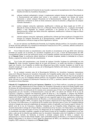 (ii) sumar otros Supuestos de Extinción de este Acuerdo o supuestos de incumplimiento de la Nueva Deuda en
beneficio de todos los Acreedores Alcanzados; o
(iii) subsanar cualquier ambigüedad o corregir o complementar cualquier término de cualquier Documento de
la Reestructuración que pudiera tener errores o ser contrario a cualquier otro término del mismo
instrumento o aclarar cualquier Documento de la Reestructuración, siempre que dicha corrección o
suplemento o aclaración no afecte en forma sustancial y adversa los derechos y obligaciones de cualquier
Acreedor Alcanzado; o
(iv) realizar cualquier corrección, suplemento, modificación o reforma que fuera exigida por la CNV, el
Mercado de Valores de Buenos Aires S.A., el Mercado Abierto Electrónico S.A., o cualquier otra Entidad
Pública o Ente Regulador de cualquier jurisdicción a los términos de los Documentos de la
Reestructuración, siempre que dicha corrección, suplemento, modificación o reforma no tenga un Efecto
Significativo Adverso; o
(v) efectuar cualquier corrección, suplemento, modificación o reforma que fuera exigida por el Juzgado de los
términos de cualquier Documento de la Reestructuración, siempre que dicha corrección, suplemento,
modificación o reforma no tenga un Efecto Significativo Adverso.
(c) En caso de realizarse una Modificación Permitida, las Compañías deberán notificar a los Acreedores mediante
un hecho relevante publicado en la Autopista de Información Financiera de la CNV y, asimismo, deberán notificarlo al
Comité de Acreedores en forma fehaciente.
(d) Con el objeto de retirar su consentimiento a este Acuerdo en circunstancias en las que dicho retiro estuviera
permitido de acuerdo con el presente, los Acreedores Aceptantes (en su caso, a través del Representante del APE
correspondiente) deben enviar una notificación escrita a las Compañías mediante carta documento en la forma prevista
en la Cláusula 5.1(a). La notificación deberá identificar al Acreedor Aceptante, detallar la titularidad de su Nueva
Deuda, y expresar las razones del retiro del consentimiento.
(e) Con el retiro del consentimiento a este Acuerdo de cualquier Acreedor Aceptante de conformidad con esta
Cláusula 5.1, dicho Acreedor Aceptante dejará de ser parte del presente y no tendrá más derechos ni obligaciones
según este Acuerdo y las Compañías no tendrán más obligaciones hacia dicho Acreedor Aceptante en virtud de este
Acuerdo (excepto por lo que resulte, en su caso, de la Homologación Definitiva del mismo, de conformidad con la
legislación aplicable).
(f) Si, en cualquier momento antes de la Homologación Definitiva, los Acreedores Aceptantes representaran
menos de la Mayoría Necesaria de Acreedores Alcanzados, las Compañías podrán retirar este Acuerdo y rescindir el
Procedimiento del APE, sin perjuicio de intentar alcanzar las mayorías para un APE sobre la base de una propuesta
modificada. En ese caso, las Compañías deberán notificar a los Acreedores Alcanzados mediante la publicación de un
hecho relevante en la Autopista de Información Financiera de la CNV y, asimismo, deberán notificarlo al Comité de
Acreedores en forma fehaciente.
Cláusula 5.2. Cumplimiento de la Ley de Concursos y Quiebras. (a) Las Partes ratifican y acuerdan por el presente
que, contra la puesta a disposición de la Nueva Deuda a los Acreedores Alcanzados en canje de la Deuda Elegible según
los términos de la Reestructuración contemplada en el presente, la transferencia de las Acciones a los Fideicomisos en
la forma aquí prevista y la realización de los restantes actos necesarios para el Cierre, las Compañías habrán cumplido
íntegramente con este Acuerdo y la Reestructuración a través del APE a los efectos del Artículo 59 de la Ley de
Concursos y Quiebras o cualquier otra disposición similar de dicha ley, y las Compañías, y cualquier otra Deudora
Afiliada bajo la Deuda Elegible (con excepción de WPE y sus subsidiarias) quedarán liberadas de todas las obligaciones
respecto de la Deuda Elegible sin más trámite ni ningún otro acto requerido según las leyes, regulaciones, resoluciones
o normas aplicables, sujeto al Restablecimiento de Derechos y a los Reconocimientos de Deuda (y sin que nada de ello
afecte a la Deuda Exigible a WPE). Al respecto, luego de la puesta a disposición de la Nueva Deuda, la transferencia de
las Acciones a los Fideicomisos y la realización de los restantes actos necesarios para el Cierre, las Compañías deberán
solicitar al Juzgado una norma de cumplimiento de naturaleza similar a la aplicable a un Concurso según el Artículo 59,
párrafo sexto de la Ley de Concursos y Quiebras. Cumplidas por las Compañías dichas obligaciones según este
Acuerdo (incluyendo la entrega de la Nueva Deuda, la transferencia de las Acciones a los Fideicomisos y la realización
de los restantes actos necesarios para el Cierre), las obligaciones de las Compañías respecto de toda la Deuda Elegible
se considerarán canceladas, cumplidas y pagadas sin más trámite de parte de las Compañías, extinguiéndose en ese caso
todos y cada uno de los derechos que pudieran tener los Acreedores Alcanzados contra las Compañías en virtud de la
Deuda Elegible, incluido, sin limitación, el derecho a reclamar cualquier monto de dinero o cualquier otra
indemnización en virtud de dicha Deuda Elegible, sujeto al Restablecimiento de Derechos y a los Reconocimientos de
Deuda Condicionales (y sin afectar en forma alguna las obligaciones de WPE y sus subsidiarias respecto de la Deuda
Exigible a WPE conforme a lo dispuesto en la Cláusula 2.2(e));
 